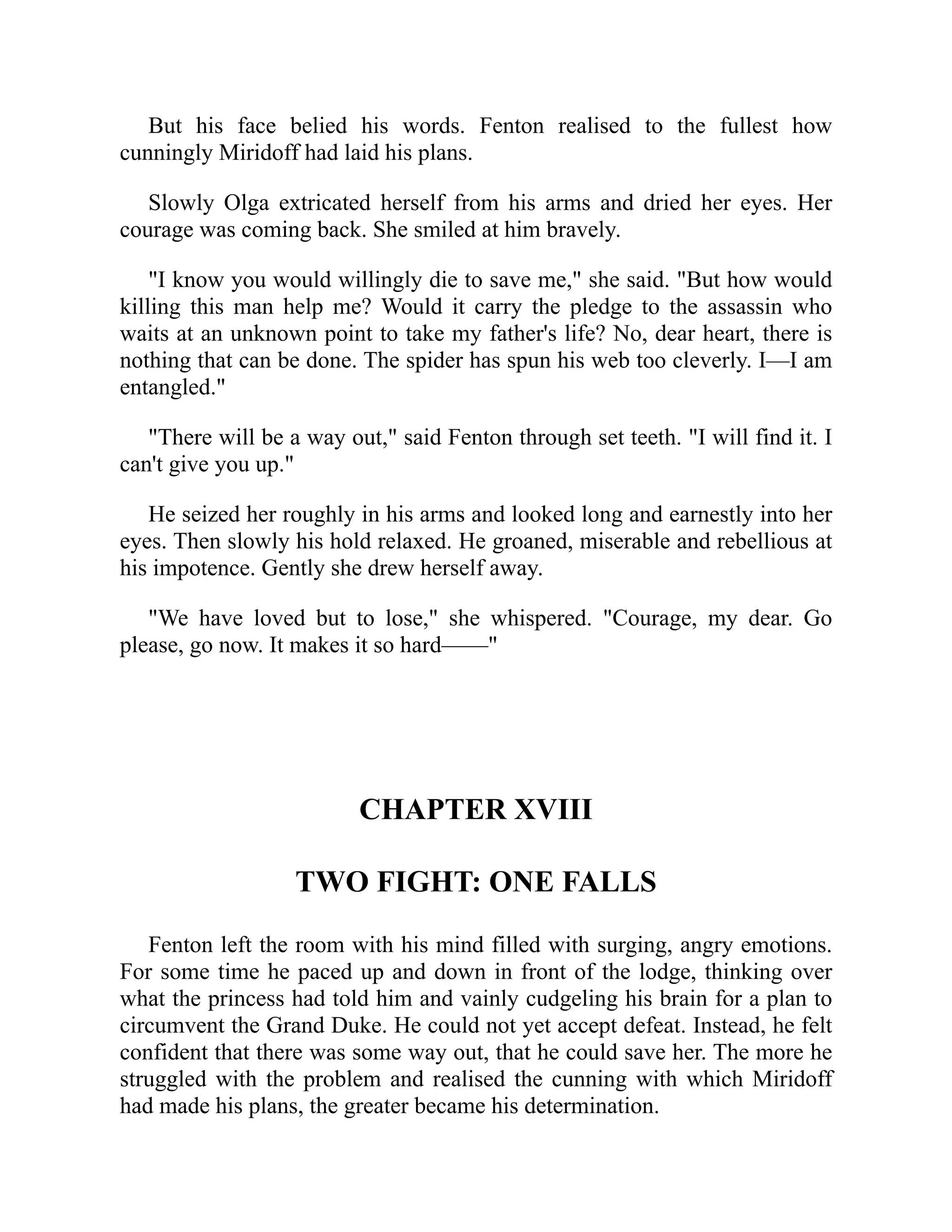 But his face belied his words. Fenton realised to the fullest how
cunningly Miridoff had laid his plans.
Slowly Olga extricated herself from his arms and dried her eyes. Her
courage was coming back. She smiled at him bravely.
"I know you would willingly die to save me," she said. "But how would
killing this man help me? Would it carry the pledge to the assassin who
waits at an unknown point to take my father's life? No, dear heart, there is
nothing that can be done. The spider has spun his web too cleverly. I—I am
entangled."
"There will be a way out," said Fenton through set teeth. "I will find it. I
can't give you up."
He seized her roughly in his arms and looked long and earnestly into her
eyes. Then slowly his hold relaxed. He groaned, miserable and rebellious at
his impotence. Gently she drew herself away.
"We have loved but to lose," she whispered. "Courage, my dear. Go
please, go now. It makes it so hard——"
CHAPTER XVIII
TWO FIGHT: ONE FALLS
Fenton left the room with his mind filled with surging, angry emotions.
For some time he paced up and down in front of the lodge, thinking over
what the princess had told him and vainly cudgeling his brain for a plan to
circumvent the Grand Duke. He could not yet accept defeat. Instead, he felt
confident that there was some way out, that he could save her. The more he
struggled with the problem and realised the cunning with which Miridoff
had made his plans, the greater became his determination.
 