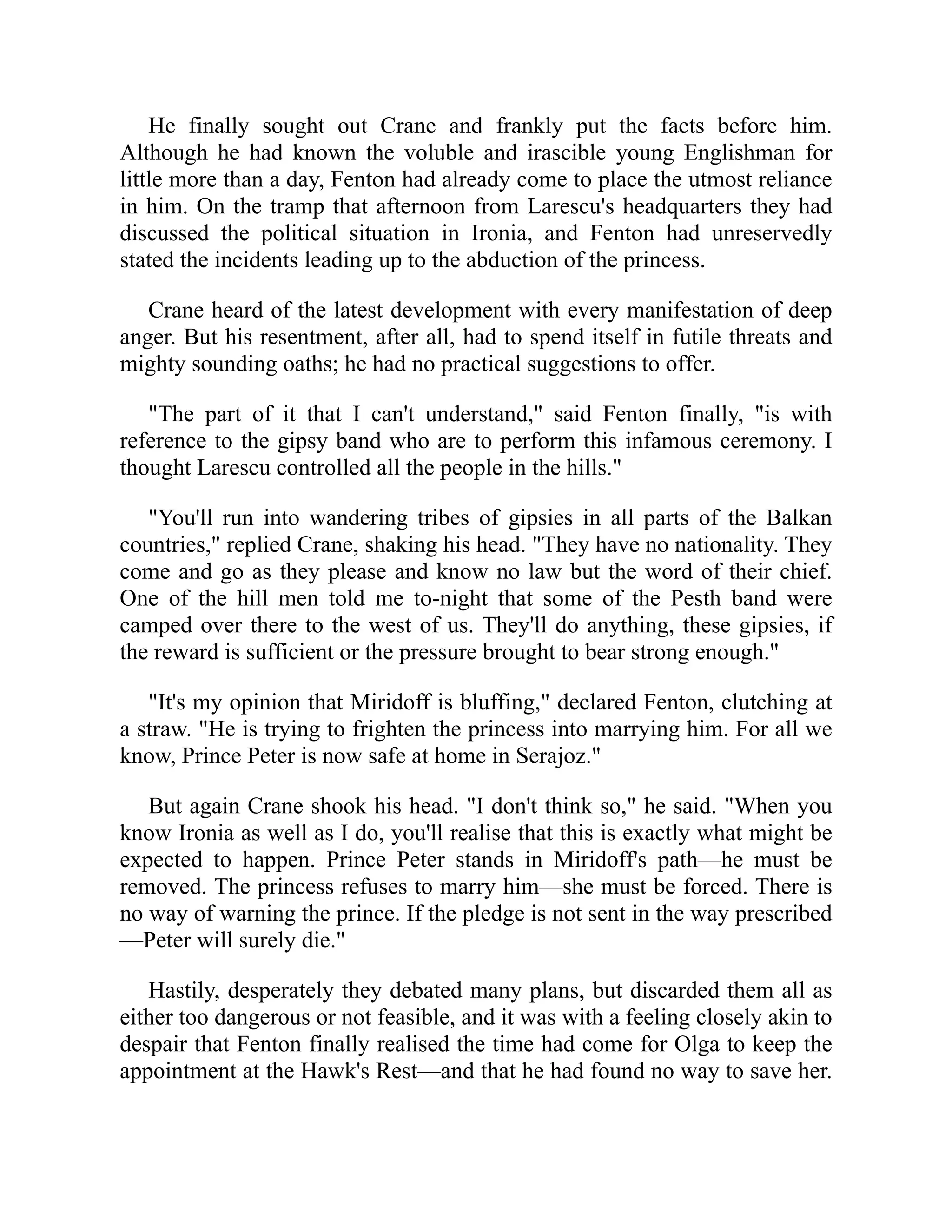 He finally sought out Crane and frankly put the facts before him.
Although he had known the voluble and irascible young Englishman for
little more than a day, Fenton had already come to place the utmost reliance
in him. On the tramp that afternoon from Larescu's headquarters they had
discussed the political situation in Ironia, and Fenton had unreservedly
stated the incidents leading up to the abduction of the princess.
Crane heard of the latest development with every manifestation of deep
anger. But his resentment, after all, had to spend itself in futile threats and
mighty sounding oaths; he had no practical suggestions to offer.
"The part of it that I can't understand," said Fenton finally, "is with
reference to the gipsy band who are to perform this infamous ceremony. I
thought Larescu controlled all the people in the hills."
"You'll run into wandering tribes of gipsies in all parts of the Balkan
countries," replied Crane, shaking his head. "They have no nationality. They
come and go as they please and know no law but the word of their chief.
One of the hill men told me to-night that some of the Pesth band were
camped over there to the west of us. They'll do anything, these gipsies, if
the reward is sufficient or the pressure brought to bear strong enough."
"It's my opinion that Miridoff is bluffing," declared Fenton, clutching at
a straw. "He is trying to frighten the princess into marrying him. For all we
know, Prince Peter is now safe at home in Serajoz."
But again Crane shook his head. "I don't think so," he said. "When you
know Ironia as well as I do, you'll realise that this is exactly what might be
expected to happen. Prince Peter stands in Miridoff's path—he must be
removed. The princess refuses to marry him—she must be forced. There is
no way of warning the prince. If the pledge is not sent in the way prescribed
—Peter will surely die."
Hastily, desperately they debated many plans, but discarded them all as
either too dangerous or not feasible, and it was with a feeling closely akin to
despair that Fenton finally realised the time had come for Olga to keep the
appointment at the Hawk's Rest—and that he had found no way to save her.
 