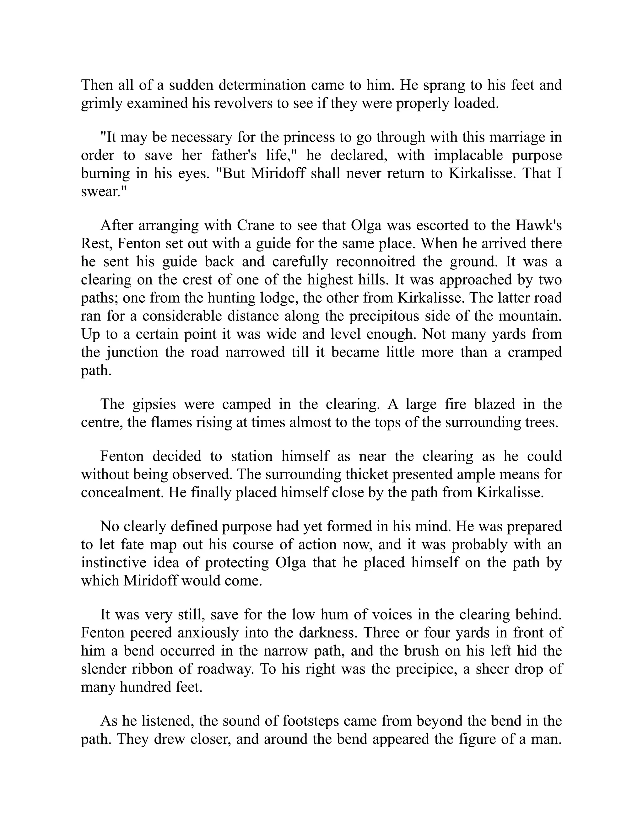 Then all of a sudden determination came to him. He sprang to his feet and
grimly examined his revolvers to see if they were properly loaded.
"It may be necessary for the princess to go through with this marriage in
order to save her father's life," he declared, with implacable purpose
burning in his eyes. "But Miridoff shall never return to Kirkalisse. That I
swear."
After arranging with Crane to see that Olga was escorted to the Hawk's
Rest, Fenton set out with a guide for the same place. When he arrived there
he sent his guide back and carefully reconnoitred the ground. It was a
clearing on the crest of one of the highest hills. It was approached by two
paths; one from the hunting lodge, the other from Kirkalisse. The latter road
ran for a considerable distance along the precipitous side of the mountain.
Up to a certain point it was wide and level enough. Not many yards from
the junction the road narrowed till it became little more than a cramped
path.
The gipsies were camped in the clearing. A large fire blazed in the
centre, the flames rising at times almost to the tops of the surrounding trees.
Fenton decided to station himself as near the clearing as he could
without being observed. The surrounding thicket presented ample means for
concealment. He finally placed himself close by the path from Kirkalisse.
No clearly defined purpose had yet formed in his mind. He was prepared
to let fate map out his course of action now, and it was probably with an
instinctive idea of protecting Olga that he placed himself on the path by
which Miridoff would come.
It was very still, save for the low hum of voices in the clearing behind.
Fenton peered anxiously into the darkness. Three or four yards in front of
him a bend occurred in the narrow path, and the brush on his left hid the
slender ribbon of roadway. To his right was the precipice, a sheer drop of
many hundred feet.
As he listened, the sound of footsteps came from beyond the bend in the
path. They drew closer, and around the bend appeared the figure of a man.
 