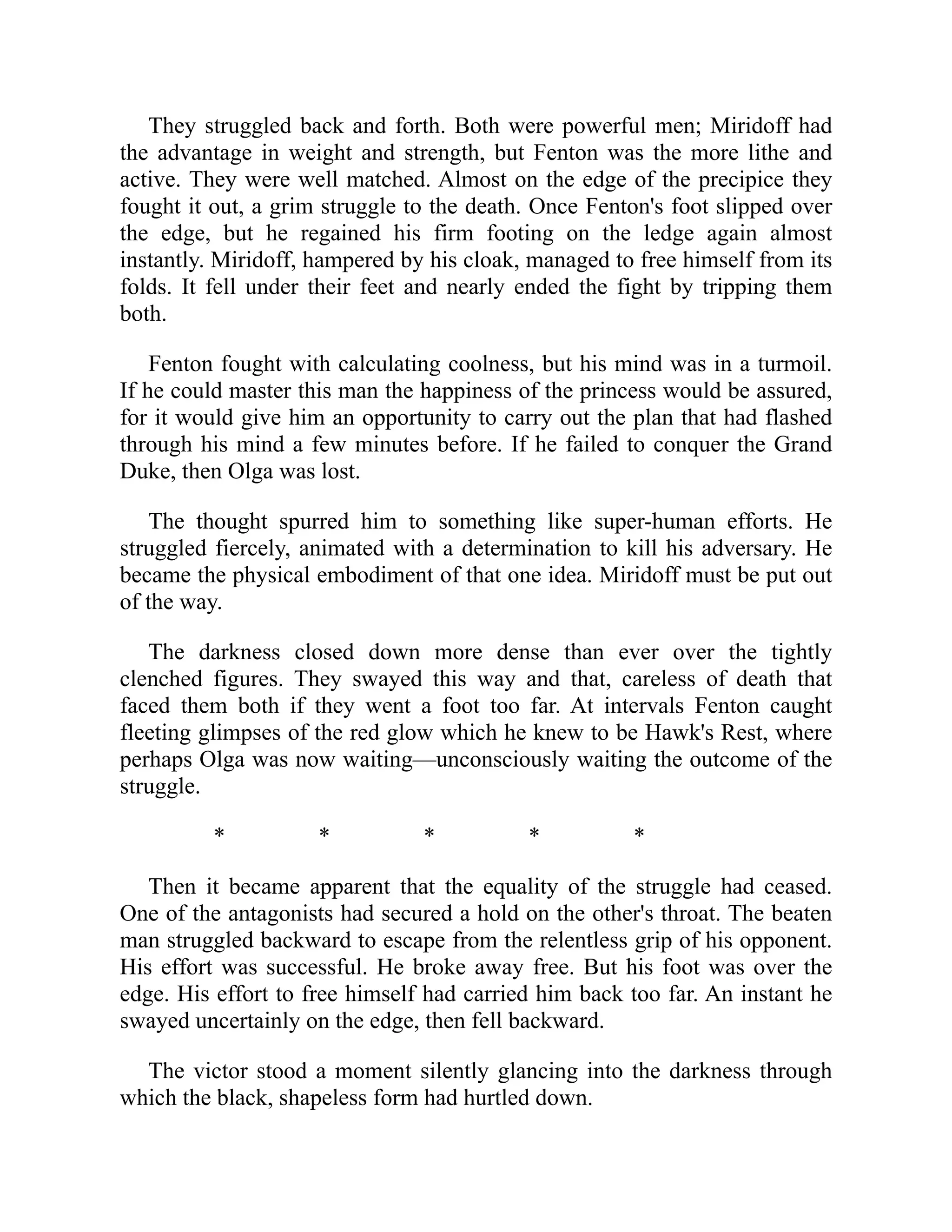 They struggled back and forth. Both were powerful men; Miridoff had
the advantage in weight and strength, but Fenton was the more lithe and
active. They were well matched. Almost on the edge of the precipice they
fought it out, a grim struggle to the death. Once Fenton's foot slipped over
the edge, but he regained his firm footing on the ledge again almost
instantly. Miridoff, hampered by his cloak, managed to free himself from its
folds. It fell under their feet and nearly ended the fight by tripping them
both.
Fenton fought with calculating coolness, but his mind was in a turmoil.
If he could master this man the happiness of the princess would be assured,
for it would give him an opportunity to carry out the plan that had flashed
through his mind a few minutes before. If he failed to conquer the Grand
Duke, then Olga was lost.
The thought spurred him to something like super-human efforts. He
struggled fiercely, animated with a determination to kill his adversary. He
became the physical embodiment of that one idea. Miridoff must be put out
of the way.
The darkness closed down more dense than ever over the tightly
clenched figures. They swayed this way and that, careless of death that
faced them both if they went a foot too far. At intervals Fenton caught
fleeting glimpses of the red glow which he knew to be Hawk's Rest, where
perhaps Olga was now waiting—unconsciously waiting the outcome of the
struggle.
* * * * *
Then it became apparent that the equality of the struggle had ceased.
One of the antagonists had secured a hold on the other's throat. The beaten
man struggled backward to escape from the relentless grip of his opponent.
His effort was successful. He broke away free. But his foot was over the
edge. His effort to free himself had carried him back too far. An instant he
swayed uncertainly on the edge, then fell backward.
The victor stood a moment silently glancing into the darkness through
which the black, shapeless form had hurtled down.
 