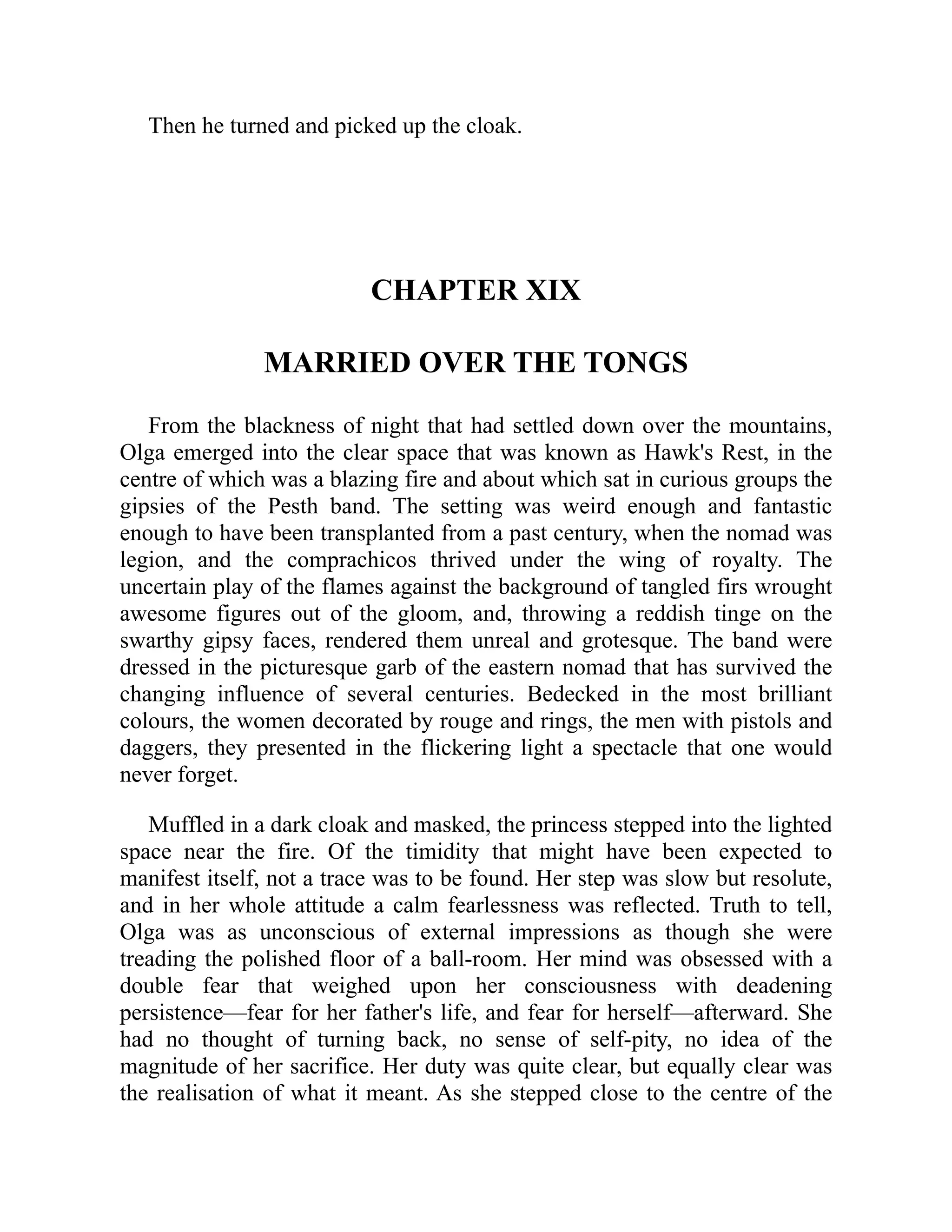 Then he turned and picked up the cloak.
CHAPTER XIX
MARRIED OVER THE TONGS
From the blackness of night that had settled down over the mountains,
Olga emerged into the clear space that was known as Hawk's Rest, in the
centre of which was a blazing fire and about which sat in curious groups the
gipsies of the Pesth band. The setting was weird enough and fantastic
enough to have been transplanted from a past century, when the nomad was
legion, and the comprachicos thrived under the wing of royalty. The
uncertain play of the flames against the background of tangled firs wrought
awesome figures out of the gloom, and, throwing a reddish tinge on the
swarthy gipsy faces, rendered them unreal and grotesque. The band were
dressed in the picturesque garb of the eastern nomad that has survived the
changing influence of several centuries. Bedecked in the most brilliant
colours, the women decorated by rouge and rings, the men with pistols and
daggers, they presented in the flickering light a spectacle that one would
never forget.
Muffled in a dark cloak and masked, the princess stepped into the lighted
space near the fire. Of the timidity that might have been expected to
manifest itself, not a trace was to be found. Her step was slow but resolute,
and in her whole attitude a calm fearlessness was reflected. Truth to tell,
Olga was as unconscious of external impressions as though she were
treading the polished floor of a ball-room. Her mind was obsessed with a
double fear that weighed upon her consciousness with deadening
persistence—fear for her father's life, and fear for herself—afterward. She
had no thought of turning back, no sense of self-pity, no idea of the
magnitude of her sacrifice. Her duty was quite clear, but equally clear was
the realisation of what it meant. As she stepped close to the centre of the
 