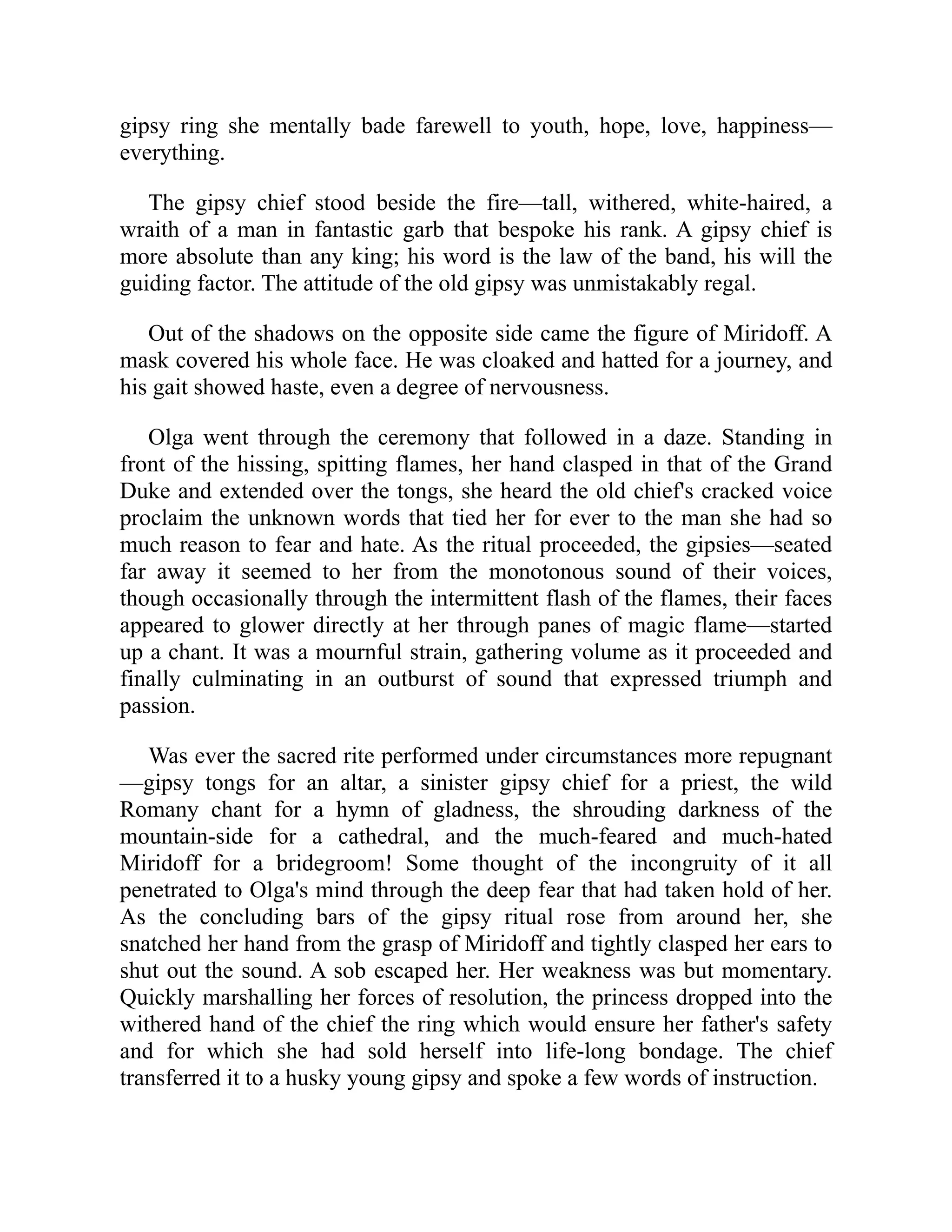 gipsy ring she mentally bade farewell to youth, hope, love, happiness—
everything.
The gipsy chief stood beside the fire—tall, withered, white-haired, a
wraith of a man in fantastic garb that bespoke his rank. A gipsy chief is
more absolute than any king; his word is the law of the band, his will the
guiding factor. The attitude of the old gipsy was unmistakably regal.
Out of the shadows on the opposite side came the figure of Miridoff. A
mask covered his whole face. He was cloaked and hatted for a journey, and
his gait showed haste, even a degree of nervousness.
Olga went through the ceremony that followed in a daze. Standing in
front of the hissing, spitting flames, her hand clasped in that of the Grand
Duke and extended over the tongs, she heard the old chief's cracked voice
proclaim the unknown words that tied her for ever to the man she had so
much reason to fear and hate. As the ritual proceeded, the gipsies—seated
far away it seemed to her from the monotonous sound of their voices,
though occasionally through the intermittent flash of the flames, their faces
appeared to glower directly at her through panes of magic flame—started
up a chant. It was a mournful strain, gathering volume as it proceeded and
finally culminating in an outburst of sound that expressed triumph and
passion.
Was ever the sacred rite performed under circumstances more repugnant
—gipsy tongs for an altar, a sinister gipsy chief for a priest, the wild
Romany chant for a hymn of gladness, the shrouding darkness of the
mountain-side for a cathedral, and the much-feared and much-hated
Miridoff for a bridegroom! Some thought of the incongruity of it all
penetrated to Olga's mind through the deep fear that had taken hold of her.
As the concluding bars of the gipsy ritual rose from around her, she
snatched her hand from the grasp of Miridoff and tightly clasped her ears to
shut out the sound. A sob escaped her. Her weakness was but momentary.
Quickly marshalling her forces of resolution, the princess dropped into the
withered hand of the chief the ring which would ensure her father's safety
and for which she had sold herself into life-long bondage. The chief
transferred it to a husky young gipsy and spoke a few words of instruction.
 