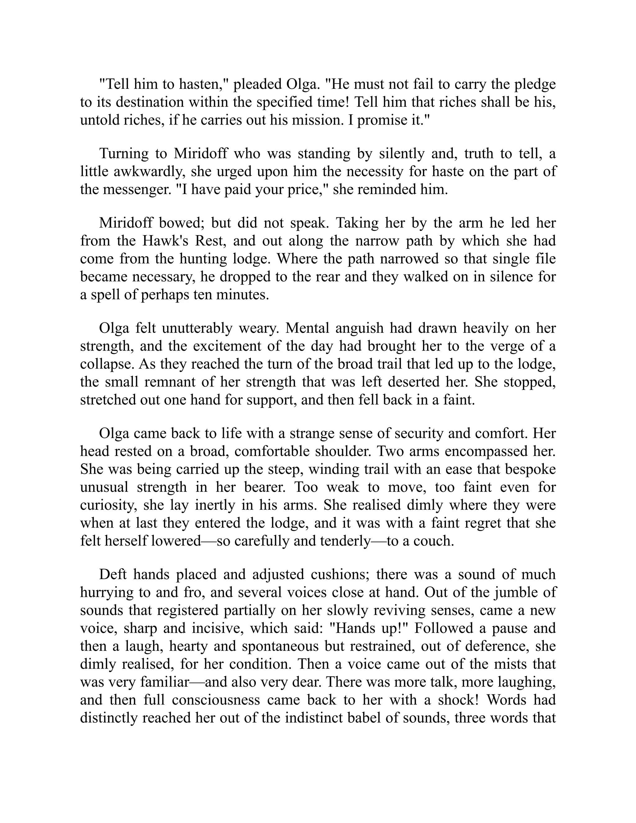 "Tell him to hasten," pleaded Olga. "He must not fail to carry the pledge
to its destination within the specified time! Tell him that riches shall be his,
untold riches, if he carries out his mission. I promise it."
Turning to Miridoff who was standing by silently and, truth to tell, a
little awkwardly, she urged upon him the necessity for haste on the part of
the messenger. "I have paid your price," she reminded him.
Miridoff bowed; but did not speak. Taking her by the arm he led her
from the Hawk's Rest, and out along the narrow path by which she had
come from the hunting lodge. Where the path narrowed so that single file
became necessary, he dropped to the rear and they walked on in silence for
a spell of perhaps ten minutes.
Olga felt unutterably weary. Mental anguish had drawn heavily on her
strength, and the excitement of the day had brought her to the verge of a
collapse. As they reached the turn of the broad trail that led up to the lodge,
the small remnant of her strength that was left deserted her. She stopped,
stretched out one hand for support, and then fell back in a faint.
Olga came back to life with a strange sense of security and comfort. Her
head rested on a broad, comfortable shoulder. Two arms encompassed her.
She was being carried up the steep, winding trail with an ease that bespoke
unusual strength in her bearer. Too weak to move, too faint even for
curiosity, she lay inertly in his arms. She realised dimly where they were
when at last they entered the lodge, and it was with a faint regret that she
felt herself lowered—so carefully and tenderly—to a couch.
Deft hands placed and adjusted cushions; there was a sound of much
hurrying to and fro, and several voices close at hand. Out of the jumble of
sounds that registered partially on her slowly reviving senses, came a new
voice, sharp and incisive, which said: "Hands up!" Followed a pause and
then a laugh, hearty and spontaneous but restrained, out of deference, she
dimly realised, for her condition. Then a voice came out of the mists that
was very familiar—and also very dear. There was more talk, more laughing,
and then full consciousness came back to her with a shock! Words had
distinctly reached her out of the indistinct babel of sounds, three words that
 