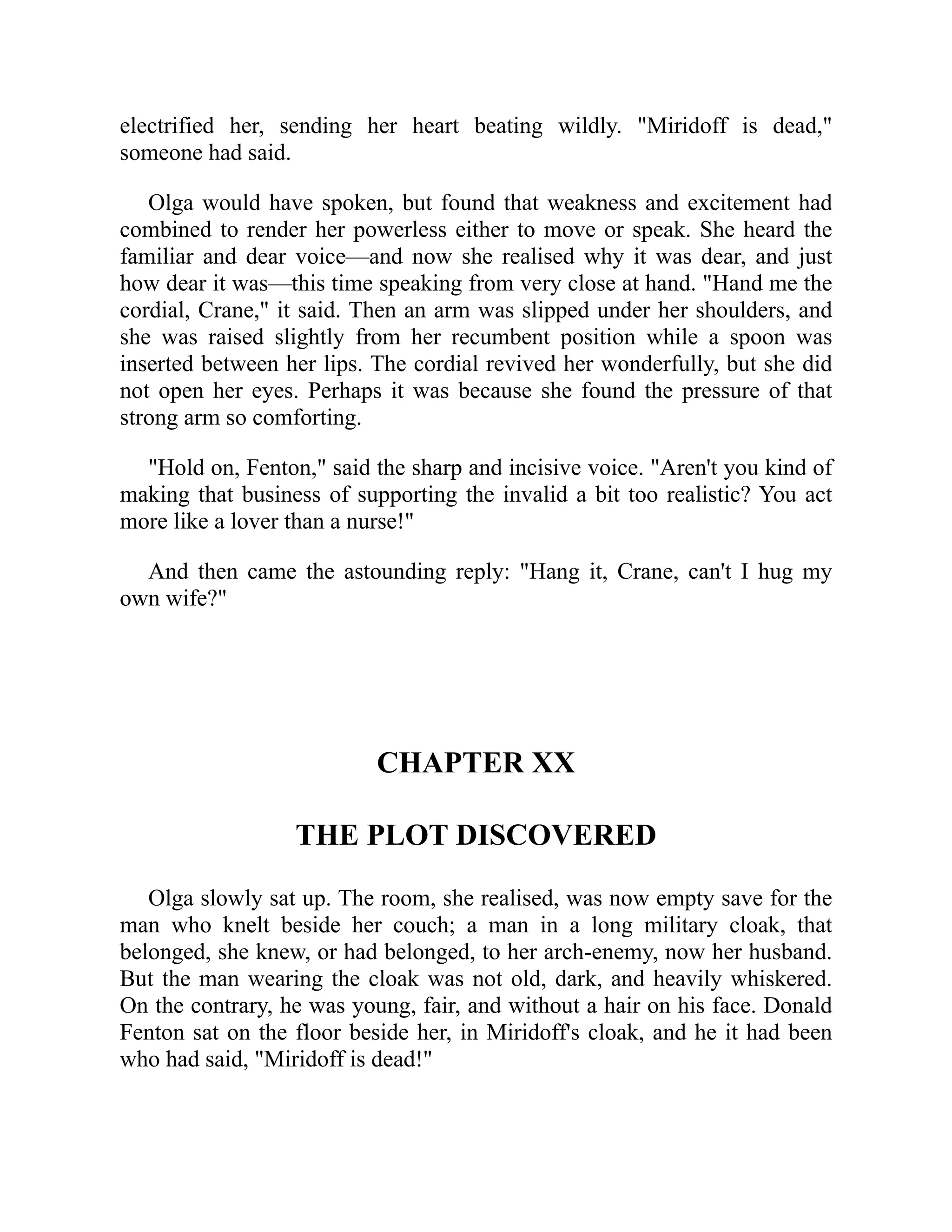 electrified her, sending her heart beating wildly. "Miridoff is dead,"
someone had said.
Olga would have spoken, but found that weakness and excitement had
combined to render her powerless either to move or speak. She heard the
familiar and dear voice—and now she realised why it was dear, and just
how dear it was—this time speaking from very close at hand. "Hand me the
cordial, Crane," it said. Then an arm was slipped under her shoulders, and
she was raised slightly from her recumbent position while a spoon was
inserted between her lips. The cordial revived her wonderfully, but she did
not open her eyes. Perhaps it was because she found the pressure of that
strong arm so comforting.
"Hold on, Fenton," said the sharp and incisive voice. "Aren't you kind of
making that business of supporting the invalid a bit too realistic? You act
more like a lover than a nurse!"
And then came the astounding reply: "Hang it, Crane, can't I hug my
own wife?"
CHAPTER XX
THE PLOT DISCOVERED
Olga slowly sat up. The room, she realised, was now empty save for the
man who knelt beside her couch; a man in a long military cloak, that
belonged, she knew, or had belonged, to her arch-enemy, now her husband.
But the man wearing the cloak was not old, dark, and heavily whiskered.
On the contrary, he was young, fair, and without a hair on his face. Donald
Fenton sat on the floor beside her, in Miridoff's cloak, and he it had been
who had said, "Miridoff is dead!"
 