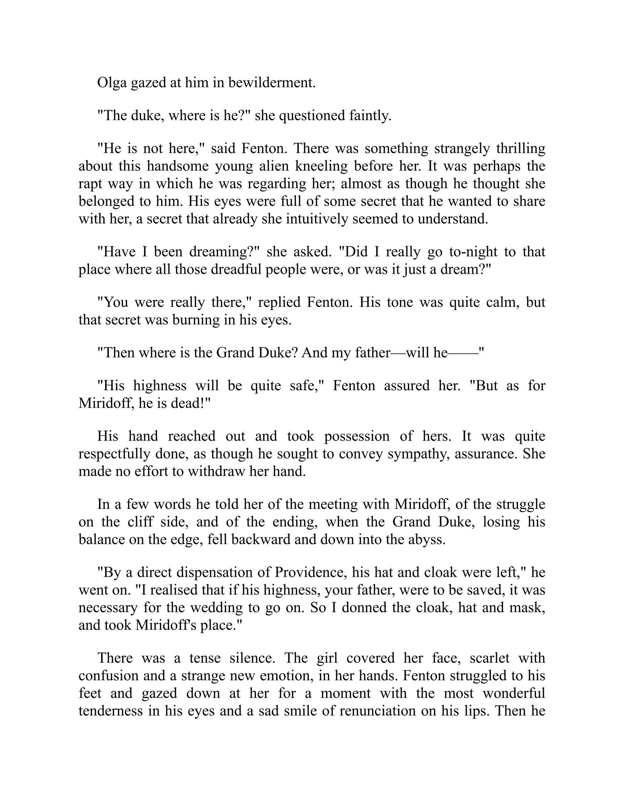 Olga gazed at him in bewilderment.
"The duke, where is he?" she questioned faintly.
"He is not here," said Fenton. There was something strangely thrilling
about this handsome young alien kneeling before her. It was perhaps the
rapt way in which he was regarding her; almost as though he thought she
belonged to him. His eyes were full of some secret that he wanted to share
with her, a secret that already she intuitively seemed to understand.
"Have I been dreaming?" she asked. "Did I really go to-night to that
place where all those dreadful people were, or was it just a dream?"
"You were really there," replied Fenton. His tone was quite calm, but
that secret was burning in his eyes.
"Then where is the Grand Duke? And my father—will he——"
"His highness will be quite safe," Fenton assured her. "But as for
Miridoff, he is dead!"
His hand reached out and took possession of hers. It was quite
respectfully done, as though he sought to convey sympathy, assurance. She
made no effort to withdraw her hand.
In a few words he told her of the meeting with Miridoff, of the struggle
on the cliff side, and of the ending, when the Grand Duke, losing his
balance on the edge, fell backward and down into the abyss.
"By a direct dispensation of Providence, his hat and cloak were left," he
went on. "I realised that if his highness, your father, were to be saved, it was
necessary for the wedding to go on. So I donned the cloak, hat and mask,
and took Miridoff's place."
There was a tense silence. The girl covered her face, scarlet with
confusion and a strange new emotion, in her hands. Fenton struggled to his
feet and gazed down at her for a moment with the most wonderful
tenderness in his eyes and a sad smile of renunciation on his lips. Then he
 