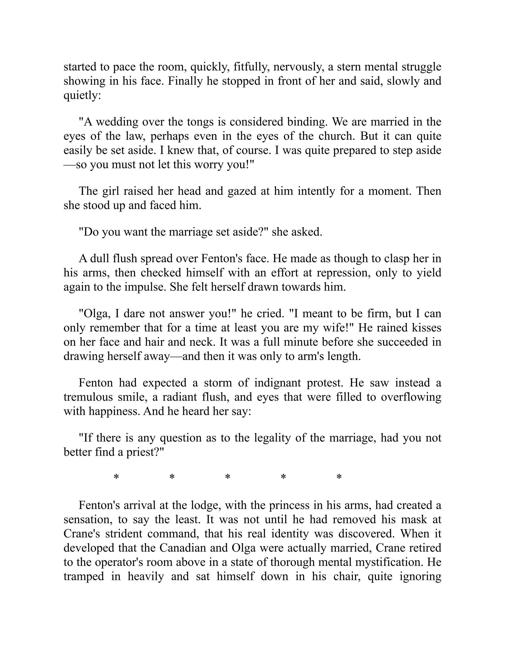 started to pace the room, quickly, fitfully, nervously, a stern mental struggle
showing in his face. Finally he stopped in front of her and said, slowly and
quietly:
"A wedding over the tongs is considered binding. We are married in the
eyes of the law, perhaps even in the eyes of the church. But it can quite
easily be set aside. I knew that, of course. I was quite prepared to step aside
—so you must not let this worry you!"
The girl raised her head and gazed at him intently for a moment. Then
she stood up and faced him.
"Do you want the marriage set aside?" she asked.
A dull flush spread over Fenton's face. He made as though to clasp her in
his arms, then checked himself with an effort at repression, only to yield
again to the impulse. She felt herself drawn towards him.
"Olga, I dare not answer you!" he cried. "I meant to be firm, but I can
only remember that for a time at least you are my wife!" He rained kisses
on her face and hair and neck. It was a full minute before she succeeded in
drawing herself away—and then it was only to arm's length.
Fenton had expected a storm of indignant protest. He saw instead a
tremulous smile, a radiant flush, and eyes that were filled to overflowing
with happiness. And he heard her say:
"If there is any question as to the legality of the marriage, had you not
better find a priest?"
* * * * *
Fenton's arrival at the lodge, with the princess in his arms, had created a
sensation, to say the least. It was not until he had removed his mask at
Crane's strident command, that his real identity was discovered. When it
developed that the Canadian and Olga were actually married, Crane retired
to the operator's room above in a state of thorough mental mystification. He
tramped in heavily and sat himself down in his chair, quite ignoring
 