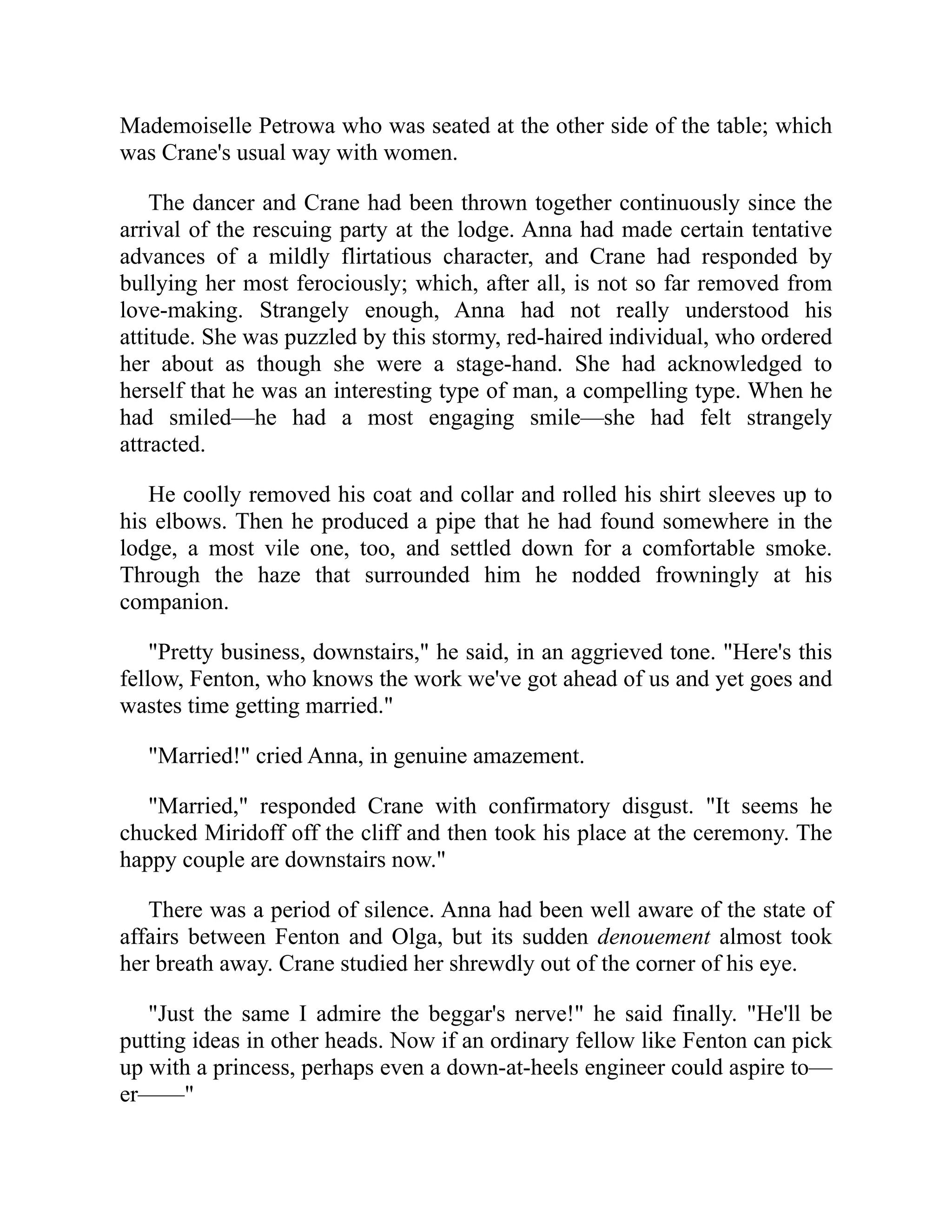 Mademoiselle Petrowa who was seated at the other side of the table; which
was Crane's usual way with women.
The dancer and Crane had been thrown together continuously since the
arrival of the rescuing party at the lodge. Anna had made certain tentative
advances of a mildly flirtatious character, and Crane had responded by
bullying her most ferociously; which, after all, is not so far removed from
love-making. Strangely enough, Anna had not really understood his
attitude. She was puzzled by this stormy, red-haired individual, who ordered
her about as though she were a stage-hand. She had acknowledged to
herself that he was an interesting type of man, a compelling type. When he
had smiled—he had a most engaging smile—she had felt strangely
attracted.
He coolly removed his coat and collar and rolled his shirt sleeves up to
his elbows. Then he produced a pipe that he had found somewhere in the
lodge, a most vile one, too, and settled down for a comfortable smoke.
Through the haze that surrounded him he nodded frowningly at his
companion.
"Pretty business, downstairs," he said, in an aggrieved tone. "Here's this
fellow, Fenton, who knows the work we've got ahead of us and yet goes and
wastes time getting married."
"Married!" cried Anna, in genuine amazement.
"Married," responded Crane with confirmatory disgust. "It seems he
chucked Miridoff off the cliff and then took his place at the ceremony. The
happy couple are downstairs now."
There was a period of silence. Anna had been well aware of the state of
affairs between Fenton and Olga, but its sudden denouement almost took
her breath away. Crane studied her shrewdly out of the corner of his eye.
"Just the same I admire the beggar's nerve!" he said finally. "He'll be
putting ideas in other heads. Now if an ordinary fellow like Fenton can pick
up with a princess, perhaps even a down-at-heels engineer could aspire to—
er——"
 
