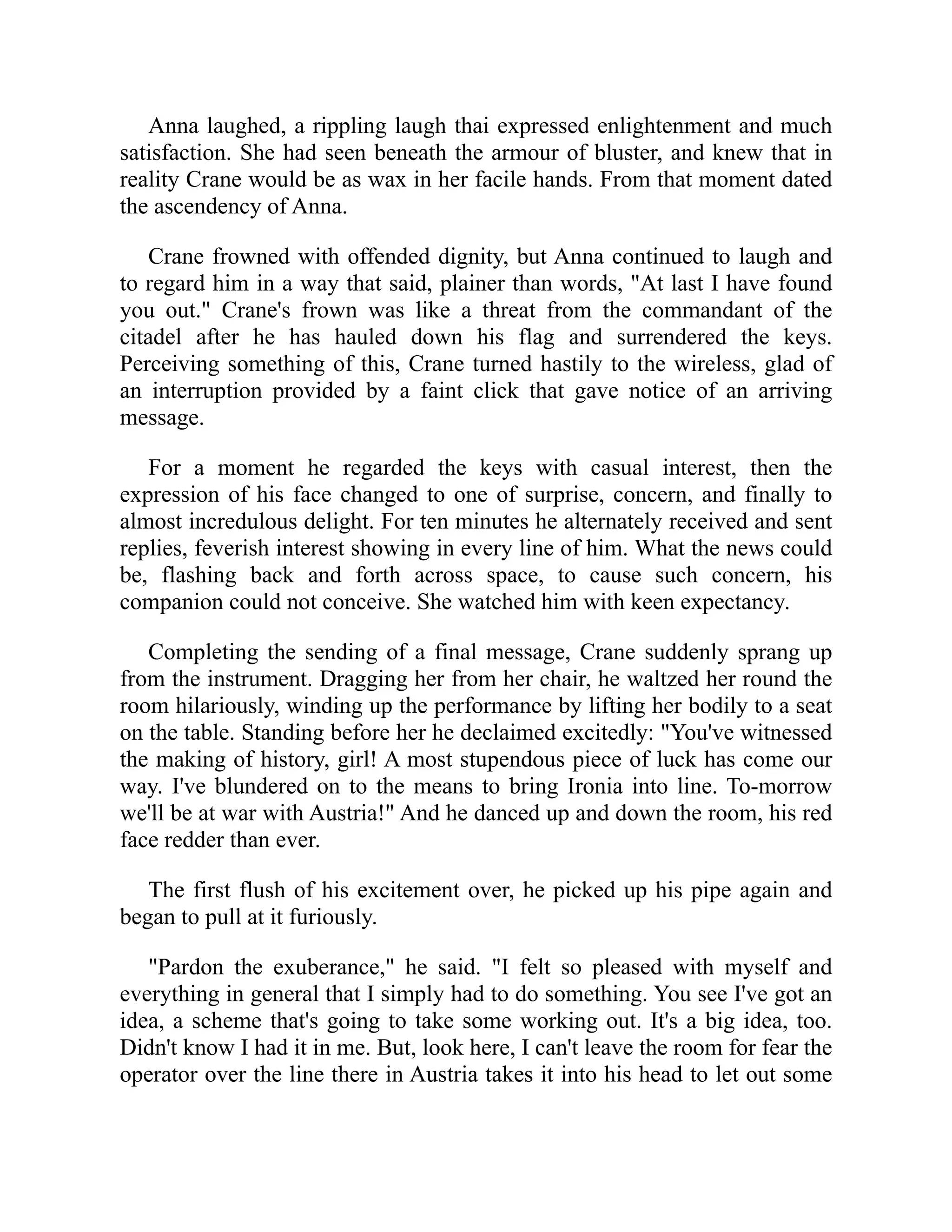 Anna laughed, a rippling laugh thai expressed enlightenment and much
satisfaction. She had seen beneath the armour of bluster, and knew that in
reality Crane would be as wax in her facile hands. From that moment dated
the ascendency of Anna.
Crane frowned with offended dignity, but Anna continued to laugh and
to regard him in a way that said, plainer than words, "At last I have found
you out." Crane's frown was like a threat from the commandant of the
citadel after he has hauled down his flag and surrendered the keys.
Perceiving something of this, Crane turned hastily to the wireless, glad of
an interruption provided by a faint click that gave notice of an arriving
message.
For a moment he regarded the keys with casual interest, then the
expression of his face changed to one of surprise, concern, and finally to
almost incredulous delight. For ten minutes he alternately received and sent
replies, feverish interest showing in every line of him. What the news could
be, flashing back and forth across space, to cause such concern, his
companion could not conceive. She watched him with keen expectancy.
Completing the sending of a final message, Crane suddenly sprang up
from the instrument. Dragging her from her chair, he waltzed her round the
room hilariously, winding up the performance by lifting her bodily to a seat
on the table. Standing before her he declaimed excitedly: "You've witnessed
the making of history, girl! A most stupendous piece of luck has come our
way. I've blundered on to the means to bring Ironia into line. To-morrow
we'll be at war with Austria!" And he danced up and down the room, his red
face redder than ever.
The first flush of his excitement over, he picked up his pipe again and
began to pull at it furiously.
"Pardon the exuberance," he said. "I felt so pleased with myself and
everything in general that I simply had to do something. You see I've got an
idea, a scheme that's going to take some working out. It's a big idea, too.
Didn't know I had it in me. But, look here, I can't leave the room for fear the
operator over the line there in Austria takes it into his head to let out some
 