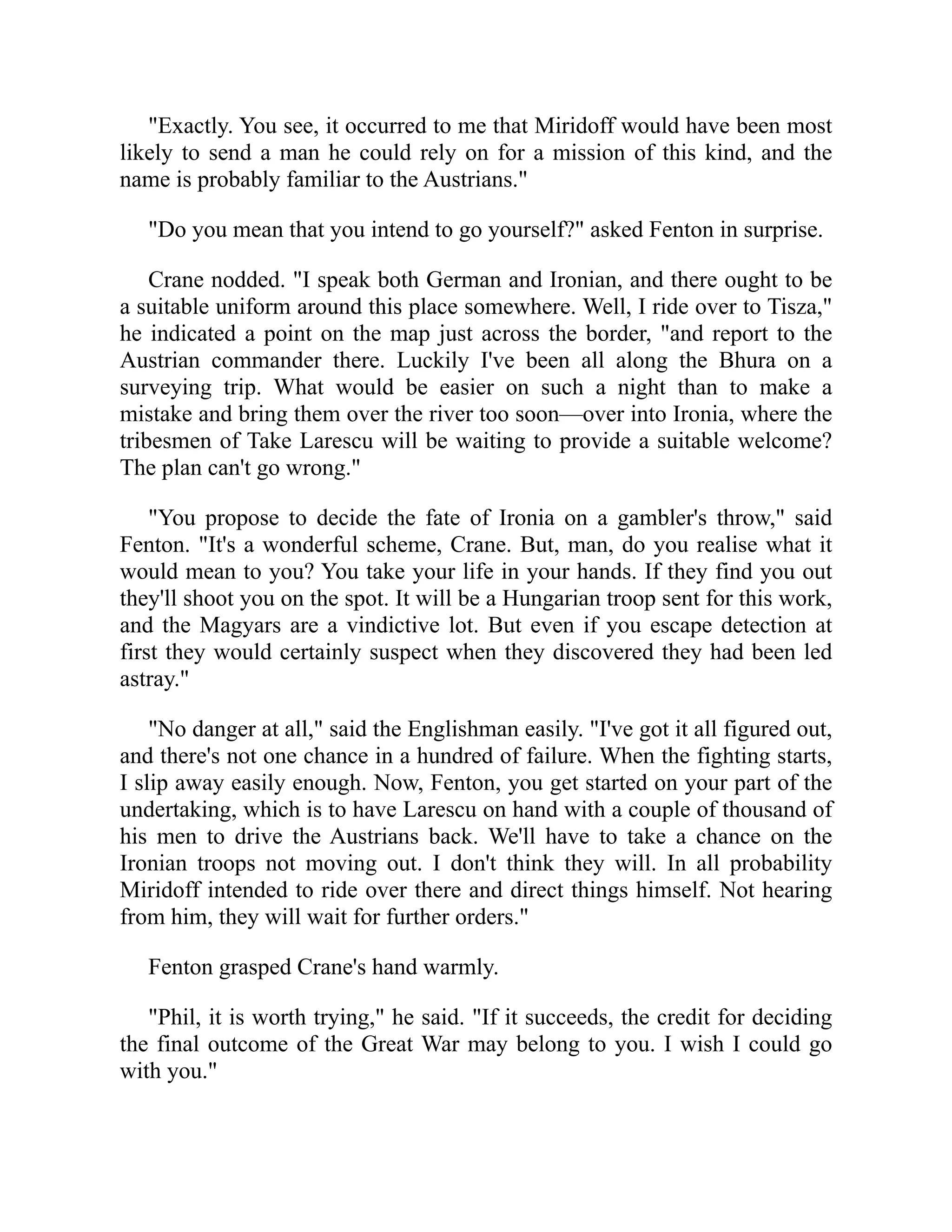 "Exactly. You see, it occurred to me that Miridoff would have been most
likely to send a man he could rely on for a mission of this kind, and the
name is probably familiar to the Austrians."
"Do you mean that you intend to go yourself?" asked Fenton in surprise.
Crane nodded. "I speak both German and Ironian, and there ought to be
a suitable uniform around this place somewhere. Well, I ride over to Tisza,"
he indicated a point on the map just across the border, "and report to the
Austrian commander there. Luckily I've been all along the Bhura on a
surveying trip. What would be easier on such a night than to make a
mistake and bring them over the river too soon—over into Ironia, where the
tribesmen of Take Larescu will be waiting to provide a suitable welcome?
The plan can't go wrong."
"You propose to decide the fate of Ironia on a gambler's throw," said
Fenton. "It's a wonderful scheme, Crane. But, man, do you realise what it
would mean to you? You take your life in your hands. If they find you out
they'll shoot you on the spot. It will be a Hungarian troop sent for this work,
and the Magyars are a vindictive lot. But even if you escape detection at
first they would certainly suspect when they discovered they had been led
astray."
"No danger at all," said the Englishman easily. "I've got it all figured out,
and there's not one chance in a hundred of failure. When the fighting starts,
I slip away easily enough. Now, Fenton, you get started on your part of the
undertaking, which is to have Larescu on hand with a couple of thousand of
his men to drive the Austrians back. We'll have to take a chance on the
Ironian troops not moving out. I don't think they will. In all probability
Miridoff intended to ride over there and direct things himself. Not hearing
from him, they will wait for further orders."
Fenton grasped Crane's hand warmly.
"Phil, it is worth trying," he said. "If it succeeds, the credit for deciding
the final outcome of the Great War may belong to you. I wish I could go
with you."
 