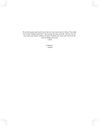 To my kids, Leanne and Austin, know that it is never easy to have to tell you “No, daddy
has to work.” Realize that all of it—the meetings, the trips, the book—all of it is for you
two. I have your backs in whatever the future holds for you, and I can’t wait to see the
awesome things you two do.
—Jason
To Shayna.
—Joshua
 
