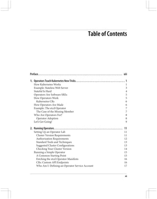 Table of Contents
Preface. . . . . . . . . . . . . . . . . . . . . . . . . . . . . . . . . . . . . . . . . . . . . . . . . . . . . . . . . . . . . . . . . . . . . . xiii
1. Operators Teach Kubernetes New Tricks. . . . . . . . . . . . . . . . . . . . . . . . . . . . . . . . . . . . . . . . . 1
How Kubernetes Works 1
Example: Stateless Web Server 3
Stateful Is Hard 4
Operators Are Software SREs 5
How Operators Work 5
Kubernetes CRs 6
How Operators Are Made 6
Example: The etcd Operator 7
The Case of the Missing Member 7
Who Are Operators For? 8
Operator Adoption 8
Let’s Get Going! 9
2. Running Operators. . . . . . . . . . . . . . . . . . . . . . . . . . . . . . . . . . . . . . . . . . . . . . . . . . . . . . . . . 11
Setting Up an Operator Lab 11
Cluster Version Requirements 11
Authorization Requirements 12
Standard Tools and Techniques 13
Suggested Cluster Configurations 13
Checking Your Cluster Version 14
Running a Simple Operator 15
A Common Starting Point 15
Fetching the etcd Operator Manifests 16
CRs: Custom API Endpoints 16
Who Am I: Defining an Operator Service Account 17
vii
 