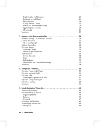 Deploying the etcd Operator 19
Declaring an etcd Cluster 20
Exercising etcd 21
Scaling the etcd Cluster 22
Failure and Automated Recovery 23
Upgrading etcd Clusters 24
Cleaning Up 26
Summary 27
3. Operators at the Kubernetes Interface. . . . . . . . . . . . . . . . . . . . . . . . . . . . . . . . . . . . . . . . . 29
Standard Scaling: The ReplicaSet Resource 29
Custom Resources 30
CR or ConfigMap? 30
Custom Controllers 31
Operator Scopes 31
Namespace Scope 31
Cluster-Scoped Operators 32
Authorization 32
Service Accounts 32
Roles 33
RoleBindings 33
ClusterRoles and ClusterRoleBindings 33
Summary 34
4. The Operator Framework. . . . . . . . . . . . . . . . . . . . . . . . . . . . . . . . . . . . . . . . . . . . . . . . . . . . 35
Operator Framework Origins 35
Operator Maturity Model 36
Operator SDK 36
Installing the Operator SDK Tool 37
Operator Lifecycle Manager 37
Operator Metering 38
Summary 39
5. Sample Application: Visitors Site. . . . . . . . . . . . . . . . . . . . . . . . . . . . . . . . . . . . . . . . . . . . . . 41
Application Overview 41
Installation with Manifests 43
Deploying MySQL 43
Backend 45
Frontend 47
Deploying the Manifests 49
Accessing the Visitors Site 49
Cleaning Up 49
viii | Table of Contents
 