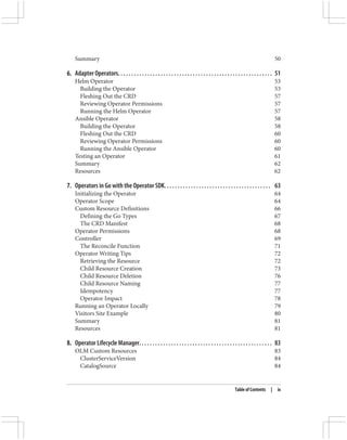 Summary 50
6. Adapter Operators. . . . . . . . . . . . . . . . . . . . . . . . . . . . . . . . . . . . . . . . . . . . . . . . . . . . . . . . . . 51
Helm Operator 53
Building the Operator 53
Fleshing Out the CRD 57
Reviewing Operator Permissions 57
Running the Helm Operator 57
Ansible Operator 58
Building the Operator 58
Fleshing Out the CRD 60
Reviewing Operator Permissions 60
Running the Ansible Operator 60
Testing an Operator 61
Summary 62
Resources 62
7. Operators in Go with the Operator SDK. . . . . . . . . . . . . . . . . . . . . . . . . . . . . . . . . . . . . . . . 63
Initializing the Operator 64
Operator Scope 64
Custom Resource Definitions 66
Defining the Go Types 67
The CRD Manifest 68
Operator Permissions 68
Controller 69
The Reconcile Function 71
Operator Writing Tips 72
Retrieving the Resource 72
Child Resource Creation 73
Child Resource Deletion 76
Child Resource Naming 77
Idempotency 77
Operator Impact 78
Running an Operator Locally 79
Visitors Site Example 80
Summary 81
Resources 81
8. Operator Lifecycle Manager. . . . . . . . . . . . . . . . . . . . . . . . . . . . . . . . . . . . . . . . . . . . . . . . . . 83
OLM Custom Resources 83
ClusterServiceVersion 84
CatalogSource 84
Table of Contents | ix
 