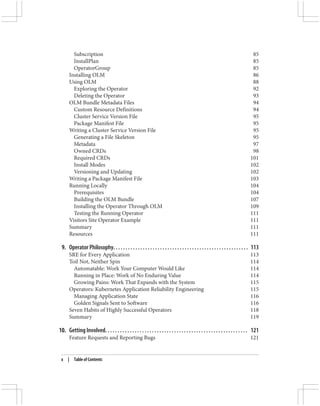 Subscription 85
InstallPlan 85
OperatorGroup 85
Installing OLM 86
Using OLM 88
Exploring the Operator 92
Deleting the Operator 93
OLM Bundle Metadata Files 94
Custom Resource Definitions 94
Cluster Service Version File 95
Package Manifest File 95
Writing a Cluster Service Version File 95
Generating a File Skeleton 95
Metadata 97
Owned CRDs 98
Required CRDs 101
Install Modes 102
Versioning and Updating 102
Writing a Package Manifest File 103
Running Locally 104
Prerequisites 104
Building the OLM Bundle 107
Installing the Operator Through OLM 109
Testing the Running Operator 111
Visitors Site Operator Example 111
Summary 111
Resources 111
9. Operator Philosophy. . . . . . . . . . . . . . . . . . . . . . . . . . . . . . . . . . . . . . . . . . . . . . . . . . . . . . . 113
SRE for Every Application 113
Toil Not, Neither Spin 114
Automatable: Work Your Computer Would Like 114
Running in Place: Work of No Enduring Value 114
Growing Pains: Work That Expands with the System 115
Operators: Kubernetes Application Reliability Engineering 115
Managing Application State 116
Golden Signals Sent to Software 116
Seven Habits of Highly Successful Operators 118
Summary 119
10. Getting Involved. . . . . . . . . . . . . . . . . . . . . . . . . . . . . . . . . . . . . . . . . . . . . . . . . . . . . . . . . . 121
Feature Requests and Reporting Bugs 121
x | Table of Contents
 