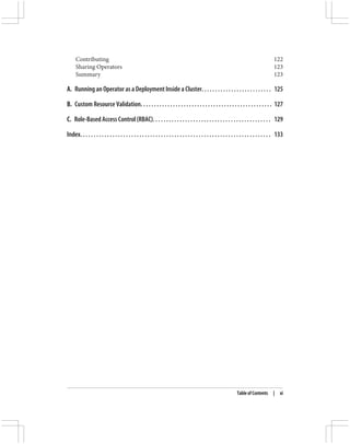 Contributing 122
Sharing Operators 123
Summary 123
A. Running an Operator as a Deployment Inside a Cluster. . . . . . . . . . . . . . . . . . . . . . . . . . 125
B. Custom Resource Validation. . . . . . . . . . . . . . . . . . . . . . . . . . . . . . . . . . . . . . . . . . . . . . . . . 127
C. Role-Based Access Control (RBAC). . . . . . . . . . . . . . . . . . . . . . . . . . . . . . . . . . . . . . . . . . . . 129
Index. . . . . . . . . . . . . . . . . . . . . . . . . . . . . . . . . . . . . . . . . . . . . . . . . . . . . . . . . . . . . . . . . . . . . . . 133
Table of Contents | xi
 