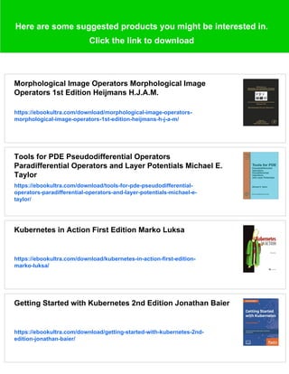 Here are some suggested products you might be interested in.
Click the link to download
Morphological Image Operators Morphological Image
Operators 1st Edition Heijmans H.J.A.M.
https://ebookultra.com/download/morphological-image-operators-
morphological-image-operators-1st-edition-heijmans-h-j-a-m/
Tools for PDE Pseudodifferential Operators
Paradifferential Operators and Layer Potentials Michael E.
Taylor
https://ebookultra.com/download/tools-for-pde-pseudodifferential-
operators-paradifferential-operators-and-layer-potentials-michael-e-
taylor/
Kubernetes in Action First Edition Marko Luksa
https://ebookultra.com/download/kubernetes-in-action-first-edition-
marko-luksa/
Getting Started with Kubernetes 2nd Edition Jonathan Baier
https://ebookultra.com/download/getting-started-with-kubernetes-2nd-
edition-jonathan-baier/
 
