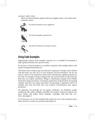 Constant width italic
Shows text that should be replaced with user-supplied values or by values deter‐
mined by context.
This element signifies a tip or suggestion.
This element signifies a general note.
This element indicates a warning or caution.
Using Code Examples
Supplemental material (code examples, exercises, etc.) is available for download at
https://github.com/kubernetes-operators-book/.
If you have a technical question or a problem using the code examples, please send
email to bookquestions@oreilly.com.
This book is here to help you get your job done. In general, if example code is offered
with this book, you may use it in your programs and documentation. You do not
need to contact us for permission unless you’re reproducing a significant portion of
the code. For example, writing a program that uses several chunks of code from this
book does not require permission. Selling or distributing examples from O’Reilly
books does require permission. Answering a question by citing this book and quoting
example code does not require permission. Incorporating a significant amount of
example code from this book into your product’s documentation does require
permission.
We appreciate, but generally do not require, attribution. An attribution usually
includes the title, author, publisher, and ISBN. For example: “Kubernetes Operators by
Jason Dobies and Joshua Wood (O’Reilly). Copyright 2020 Red Hat, Inc.,
978-1-492-04805-3.”
If you feel your use of code examples falls outside fair use or the permission given
above, feel free to contact us at permissions@oreilly.com.
Preface | xv
 
