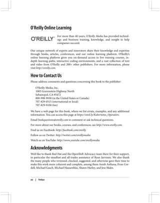 O’Reilly Online Learning
For more than 40 years, O’Reilly Media has provided technol‐
ogy and business training, knowledge, and insight to help
companies succeed.
Our unique network of experts and innovators share their knowledge and expertise
through books, articles, conferences, and our online learning platform. O’Reilly’s
online learning platform gives you on-demand access to live training courses, in-
depth learning paths, interactive coding environments, and a vast collection of text
and video from O’Reilly and 200+ other publishers. For more information, please
visit http://oreilly.com.
How to Contact Us
Please address comments and questions concerning this book to the publisher:
O’Reilly Media, Inc.
1005 Gravenstein Highway North
Sebastopol, CA 95472
800-998-9938 (in the United States or Canada)
707-829-0515 (international or local)
707-829-0104 (fax)
We have a web page for this book, where we list errata, examples, and any additional
information. You can access this page at https://oreil.ly/Kubernetes_Operators.
Email bookquestions@oreilly.com to comment or ask technical questions.
For more about our books, courses, and conferences, see http://www.oreilly.com.
Find us on Facebook: http://facebook.com/oreilly
Follow us on Twitter: http://twitter.com/oreillymedia
Watch us on YouTube: http://www.youtube.com/oreillymedia
Acknowledgments
We’d like to thank Red Hat and the OpenShift Advocacy team there for their support,
in particular the steadfast and all-trades assistance of Ryan Jarvinen. We also thank
the many people who reviewed, checked, suggested, and otherwise gave their time to
make this work more coherent and complete, among them Anish Asthana, Evan Cor‐
dell, Michael Gasch, Michael Hausenblas, Shawn Hurley, and Jess Males.
xvi | Preface
 