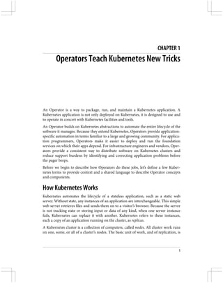 CHAPTER 1
Operators Teach Kubernetes New Tricks
An Operator is a way to package, run, and maintain a Kubernetes application. A
Kubernetes application is not only deployed on Kubernetes, it is designed to use and
to operate in concert with Kubernetes facilities and tools.
An Operator builds on Kubernetes abstractions to automate the entire lifecycle of the
software it manages. Because they extend Kubernetes, Operators provide application-
specific automation in terms familiar to a large and growing community. For applica‐
tion programmers, Operators make it easier to deploy and run the foundation
services on which their apps depend. For infrastructure engineers and vendors, Oper‐
ators provide a consistent way to distribute software on Kubernetes clusters and
reduce support burdens by identifying and correcting application problems before
the pager beeps.
Before we begin to describe how Operators do these jobs, let’s define a few Kuber‐
netes terms to provide context and a shared language to describe Operator concepts
and components.
How Kubernetes Works
Kubernetes automates the lifecycle of a stateless application, such as a static web
server. Without state, any instances of an application are interchangeable. This simple
web server retrieves files and sends them on to a visitor’s browser. Because the server
is not tracking state or storing input or data of any kind, when one server instance
fails, Kubernetes can replace it with another. Kubernetes refers to these instances,
each a copy of an application running on the cluster, as replicas.
A Kubernetes cluster is a collection of computers, called nodes. All cluster work runs
on one, some, or all of a cluster’s nodes. The basic unit of work, and of replication, is
1
 