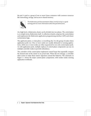 the pod. A pod is a group of one or more Linux containers with common resources
like networking, storage, and access to shared memory.
The Kubernetes pod documentation (https://oreil.ly/ziz5q) is a good
starting point for more information about the pod abstraction.
At a high level, a Kubernetes cluster can be divided into two planes. The control plane
is, in simple terms, Kubernetes itself. A collection of pods comprises the control plane
and implements the Kubernetes application programming interface (API) and cluster
orchestration logic.
The application plane, or data plane, is everything else. It is the group of nodes where
application pods run. One or more nodes are usually dedicated to running applica‐
tions, while one or more nodes are often sequestered to run only control plane pods.
As with application pods, multiple replicas of control plane components can run on
multiple controller nodes to provide redundancy.
The controllers of the control plane implement control loops that repeatedly compare
the desired state of the cluster to its actual state. When the two diverge, a controller
takes action to make them match. Operators extend this behavior. The schematic in
Figure 1-1 shows the major control plane components, with worker nodes running
application workloads.
2 | Chapter 1: Operators Teach Kubernetes New Tricks
 