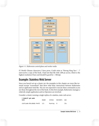 Figure 1-1. Kubernetes control plane and worker nodes
IT World: Chinese characters; I have perm. Credit artist as “Kwong Hing Yen (江江江)”
and receive a copy of the book. I had sent that file with 1200 px across, which is the
highest resolution I have and should be good for > 300 dpi.
Example: Stateless Web Server
Since you haven’t set up a cluster yet, the examples in this chapter are more like ter‐
minal excerpt “screenshots” that show what basic interactions between Kubernetes
and an application look like. You are not expected to execute these commands as you
are those throughout the rest of the book. In this first example, Kubernetes manages a
relatively simple application and no Operators are involved.
Consider a cluster running a single replica of a stateless, static web server:
$ kubectl get pods
NAME READY STATUS RESTARTS AGE
staticweb-69ccd6d6c-9mr8l 1/1 Running 0 23s
Example: Stateless Web Server | 3
 