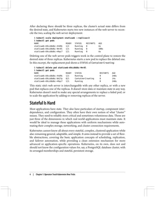 After declaring there should be three replicas, the cluster’s actual state differs from
the desired state, and Kubernetes starts two new instances of the web server to recon‐
cile the two, scaling the web server deployment:
$ kubectl scale deployment staticweb --replicas=3
$ kubectl get pods
NAME READY STATUS RESTARTS AGE
staticweb-69ccd6d6c-4tdhk 1/1 Running 0 6s
staticweb-69ccd6d6c-9mr8l 1/1 Running 0 100s
staticweb-69ccd6d6c-m9qc7 1/1 Running 0 6s
Deleting one of the web server pods triggers work in the control plane to restore the
desired state of three replicas. Kubernetes starts a new pod to replace the deleted one.
In this excerpt, the replacement pod shows a STATUS of ContainerCreating:
$ kubectl delete pod staticweb-69ccd6d6c-9mr8l
$ kubectl get pods
NAME READY STATUS RESTARTS AGE
staticweb-69ccd6d6c-4tdhk 1/1 Running 0 2m8s
staticweb-69ccd6d6c-bk27p 0/1 ContainerCreating 0 14s
staticweb-69ccd6d6c-m9qc7 1/1 Running 0 2m8s
This static site’s web server is interchangeable with any other replica, or with a new
pod that replaces one of the replicas. It doesn’t store data or maintain state in any way.
Kubernetes doesn’t need to make any special arrangements to replace a failed pod, or
to scale the application by adding or removing replicas of the server.
Stateful Is Hard
Most applications have state. They also have particulars of startup, component inter‐
dependence, and configuration. They often have their own notion of what “cluster”
means. They need to reliably store critical and sometimes voluminous data. Those are
just three of the dimensions in which real-world applications must maintain state. It
would be ideal to manage these applications with uniform mechanisms while auto‐
mating their complex storage, networking, and cluster connection requirements.
Kubernetes cannot know all about every stateful, complex, clustered application while
also remaining general, adaptable, and simple. It aims instead to provide a set of flexi‐
ble abstractions, covering the basic application concepts of scheduling, replication,
and failover automation, while providing a clean extension mechanism for more
advanced or application-specific operations. Kubernetes, on its own, does not and
should not know the configuration values for, say, a PostgreSQL database cluster, with
its arranged memberships and stateful, persistent storage.
4 | Chapter 1: Operators Teach Kubernetes New Tricks
 