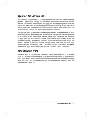 Operators Are Software SREs
Site Reliability Engineering (SRE) is a set of patterns and principles for running large
systems. Originating at Google, SRE has had a pronounced influence on industry
practice. Practitioners must interpret and apply SRE philosophy to particular circum‐
stances, but a key tenet is automating systems administration by writing software to
run your software. Teams freed from rote maintenance work have more time to cre‐
ate new features, fix bugs, and generally improve their products.
An Operator is like an automated Site Reliability Engineer for its application. It enco‐
des in software the skills of an expert administrator. An Operator can manage a clus‐
ter of database servers, for example. It knows the details of configuring and managing
its application, and it can install a database cluster of a declared software version and
number of members. An Operator continues to monitor its application as it runs, and
can back up data, recover from failures, and upgrade the application over time, auto‐
matically. Cluster users employ kubectl and other standard tools to work with Oper‐
ators and the applications they manage, because Operators extend Kubernetes.
How Operators Work
Operators work by extending the Kubernetes control plane and API. In its simplest
form, an Operator adds an endpoint to the Kubernetes API, called a custom resource
(CR), along with a control plane component that monitors and maintains resources
of the new type. This Operator can then take action based on the resource’s state. This
is illustrated in Figure 1-2.
Operators Are Software SREs | 5
 