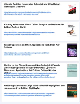 Ultimate Certified Kubernetes Administrator CKA Rajesh
Vishnupant Gheware
https://ebookultra.com/download/ultimate-certified-kubernetes-
administrator-cka-rajesh-vishnupant-gheware/
Hacking Kubernetes Threat Driven Analysis and Defense 1st
Edition Andrew Martin
https://ebookultra.com/download/hacking-kubernetes-threat-driven-
analysis-and-defense-1st-edition-andrew-martin/
Tensor Operators and their Applications 1st Edition Arif
Salimov
https://ebookultra.com/download/tensor-operators-and-their-
applications-1st-edition-arif-salimov/
Metrics on the Phase Space and Non Selfadjoint Pseudo
Differential Operators Pseudo Differential Operators
Theory and Applications 1st Edition. Edition Nicolas
Lerner
https://ebookultra.com/download/metrics-on-the-phase-space-and-non-
selfadjoint-pseudo-differential-operators-pseudo-differential-
operators-theory-and-applications-1st-edition-edition-nicolas-lerner/
Mastering Kubernetes Large scale container deployment and
management 1st Edition Gigi Sayfan
https://ebookultra.com/download/mastering-kubernetes-large-scale-
container-deployment-and-management-1st-edition-gigi-sayfan/
 