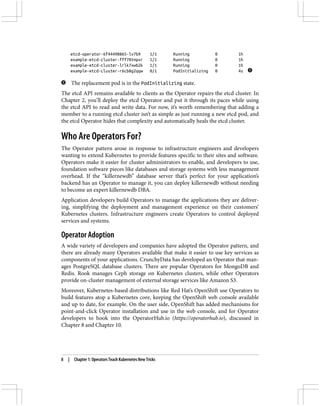 etcd-operator-6f44498865-lv7b9 1/1 Running 0 1h
example-etcd-cluster-fff78tmpxr 1/1 Running 0 1h
example-etcd-cluster-lrlk7xwb2k 1/1 Running 0 1h
example-etcd-cluster-r6cb8g2qqw 0/1 PodInitializing 0 4s
The replacement pod is in the PodInitializing state.
The etcd API remains available to clients as the Operator repairs the etcd cluster. In
Chapter 2, you’ll deploy the etcd Operator and put it through its paces while using
the etcd API to read and write data. For now, it’s worth remembering that adding a
member to a running etcd cluster isn’t as simple as just running a new etcd pod, and
the etcd Operator hides that complexity and automatically heals the etcd cluster.
Who Are Operators For?
The Operator pattern arose in response to infrastructure engineers and developers
wanting to extend Kubernetes to provide features specific to their sites and software.
Operators make it easier for cluster administrators to enable, and developers to use,
foundation software pieces like databases and storage systems with less management
overhead. If the “killernewdb” database server that’s perfect for your application’s
backend has an Operator to manage it, you can deploy killernewdb without needing
to become an expert killernewdb DBA.
Application developers build Operators to manage the applications they are deliver‐
ing, simplifying the deployment and management experience on their customers’
Kubernetes clusters. Infrastructure engineers create Operators to control deployed
services and systems.
Operator Adoption
A wide variety of developers and companies have adopted the Operator pattern, and
there are already many Operators available that make it easier to use key services as
components of your applications. CrunchyData has developed an Operator that man‐
ages PostgreSQL database clusters. There are popular Operators for MongoDB and
Redis. Rook manages Ceph storage on Kubernetes clusters, while other Operators
provide on-cluster management of external storage services like Amazon S3.
Moreover, Kubernetes-based distributions like Red Hat’s OpenShift use Operators to
build features atop a Kubernetes core, keeping the OpenShift web console available
and up to date, for example. On the user side, OpenShift has added mechanisms for
point-and-click Operator installation and use in the web console, and for Operator
developers to hook into the OperatorHub.io (https://operatorhub.io), discussed in
Chapter 8 and Chapter 10.
8 | Chapter 1: Operators Teach Kubernetes New Tricks
 