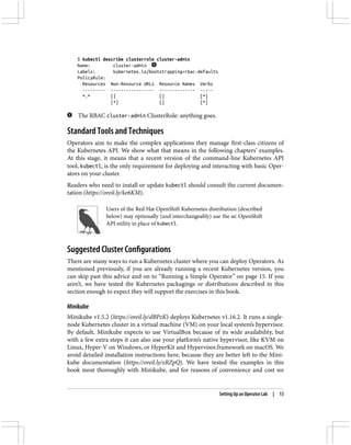 $ kubectl describe clusterrole cluster-admin
Name: cluster-admin
Labels: kubernetes.io/bootstrapping=rbac-defaults
PolicyRule:
Resources Non-Resource URLs Resource Names Verbs
--------- ----------------- -------------- -----
*.* [] [] [*]
[*] [] [*]
The RBAC cluster-admin ClusterRole: anything goes.
Standard Tools and Techniques
Operators aim to make the complex applications they manage first-class citizens of
the Kubernetes API. We show what that means in the following chapters’ examples.
At this stage, it means that a recent version of the command-line Kubernetes API
tool, kubectl, is the only requirement for deploying and interacting with basic Oper‐
ators on your cluster.
Readers who need to install or update kubectl should consult the current documen‐
tation (https://oreil.ly/ke6KM).
Users of the Red Hat OpenShift Kubernetes distribution (described
below) may optionally (and interchangeably) use the oc OpenShift
API utility in place of kubectl.
Suggested Cluster Configurations
There are many ways to run a Kubernetes cluster where you can deploy Operators. As
mentioned previously, if you are already running a recent Kubernetes version, you
can skip past this advice and on to “Running a Simple Operator” on page 15. If you
aren’t, we have tested the Kubernetes packagings or distributions described in this
section enough to expect they will support the exercises in this book.
Minikube
Minikube v1.5.2 (https://oreil.ly/dBPzK) deploys Kubernetes v1.16.2. It runs a single-
node Kubernetes cluster in a virtual machine (VM) on your local system’s hypervisor.
By default, Minikube expects to use VirtualBox because of its wide availability, but
with a few extra steps it can also use your platform’s native hypervisor, like KVM on
Linux, Hyper-V on Windows, or HyperKit and Hypervisor.framework on macOS. We
avoid detailed installation instructions here, because they are better left to the Mini‐
kube documentation (https://oreil.ly/eRZpQ). We have tested the examples in this
book most thoroughly with Minikube, and for reasons of convenience and cost we
Setting Up an Operator Lab | 13
 