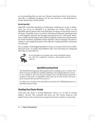 are recommending that you start your Operator experiments with a local environ‐
ment like it, CodeReady Containers (see the next section), or with Kubernetes in
Docker (kind) (https://oreil.ly/2y6PD).
Red Hat OpenShift
OpenShift is Red Hat’s distribution of Kubernetes. Anything you can do on Kuber‐
netes, you can do on OpenShift of an equivalent core version. (There are also
OpenShift-specific features built atop Kubernetes, but those are beyond the scope of
this book.) OpenShift version 4 provides a full-featured Kubernetes distribution that
is itself designed, delivered, and managed using Operators. It’s a “self-hosted” Kuber‐
netes, capable of performing in-place platform upgrades without incurring downtime
for hosted workloads. OpenShift includes Operator Lifecycle Manager, described in
Chapter 4, and a graphical interface to the Operator Catalog distribution mechanism
out of the box.
You can deploy a fully fledged OpenShift v4 cluster on Amazon Web Services (AWS),
Microsoft Azure, or Google Cloud Platform with a free trial license by visiting Red
Hat’s https://try.openshift.com.
To run OpenShift on your laptop, take a look at Minikube’s equiva‐
lent, Red Hat CodeReady Containers (https://github.com/code-
ready/crc).
OpenShift Learning Portal
The OpenShift learning portal offers guided lessons, including access to a cluster with
all the necessary privileges for installing, deploying, and managing Operators. Scenar‐
ios are available in your web browser, making it easy to keep learning beyond the
examples in this book. An OpenShift cluster spins up for each session, and you’re
given command-line and web GUI access to it.
To check it out, visit https://learn.openshift.com and select the “Building Operators on
OpenShift” group of topics.
Checking Your Cluster Version
Verify that your cluster is running Kubernetes version v1.11 or later by running
kubectl version. This command will return one API version string for your
kubectl binary and a second version string for the cluster to which it is connecting:
14 | Chapter 2: Running Operators
 