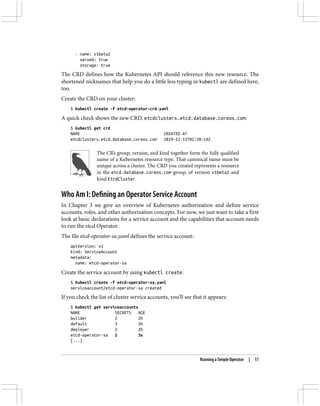 - name: v1beta2
served: true
storage: true
The CRD defines how the Kubernetes API should reference this new resource. The
shortened nicknames that help you do a little less typing in kubectl are defined here,
too.
Create the CRD on your cluster:
$ kubectl create -f etcd-operator-crd.yaml
A quick check shows the new CRD, etcdclusters.etcd.database.coreos.com:
$ kubectl get crd
NAME CREATED AT
etcdclusters.etcd.database.coreos.com 2019-11-15T02:50:14Z
The CR’s group, version, and kind together form the fully qualified
name of a Kubernetes resource type. That canonical name must be
unique across a cluster. The CRD you created represents a resource
in the etcd.database.coreos.com group, of version v1beta2 and
kind EtcdCluster.
Who Am I: Defining an Operator Service Account
In Chapter 3 we give an overview of Kubernetes authorization and define service
accounts, roles, and other authorization concepts. For now, we just want to take a first
look at basic declarations for a service account and the capabilities that account needs
to run the etcd Operator.
The file etcd-operator-sa.yaml defines the service account:
apiVersion: v1
kind: ServiceAccount
metadata:
name: etcd-operator-sa
Create the service account by using kubectl create:
$ kubectl create -f etcd-operator-sa.yaml
serviceaccount/etcd-operator-sa created
If you check the list of cluster service accounts, you’ll see that it appears:
$ kubectl get serviceaccounts
NAME SECRETS AGE
builder 2 2h
default 3 2h
deployer 2 2h
etcd-operator-sa 2 3s
[...]
Running a Simple Operator | 17
 