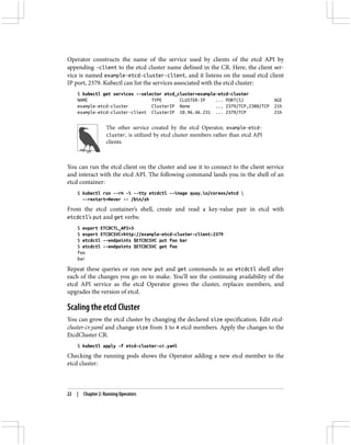 Operator constructs the name of the service used by clients of the etcd API by
appending -client to the etcd cluster name defined in the CR. Here, the client ser‐
vice is named example-etcd-cluster-client, and it listens on the usual etcd client
IP port, 2379. Kubectl can list the services associated with the etcd cluster:
$ kubectl get services --selector etcd_cluster=example-etcd-cluster
NAME TYPE CLUSTER-IP ... PORT(S) AGE
example-etcd-cluster ClusterIP None ... 2379/TCP,2380/TCP 21h
example-etcd-cluster-client ClusterIP 10.96.46.231 ... 2379/TCP 21h
The other service created by the etcd Operator, example-etcd-
cluster, is utilized by etcd cluster members rather than etcd API
clients.
You can run the etcd client on the cluster and use it to connect to the client service
and interact with the etcd API. The following command lands you in the shell of an
etcd container:
$ kubectl run --rm -i --tty etcdctl --image quay.io/coreos/etcd 
--restart=Never -- /bin/sh
From the etcd container’s shell, create and read a key-value pair in etcd with
etcdctl’s put and get verbs:
$ export ETCDCTL_API=3
$ export ETCDCSVC=http://example-etcd-cluster-client:2379
$ etcdctl --endpoints $ETCDCSVC put foo bar
$ etcdctl --endpoints $ETCDCSVC get foo
foo
bar
Repeat these queries or run new put and get commands in an etcdctl shell after
each of the changes you go on to make. You’ll see the continuing availability of the
etcd API service as the etcd Operator grows the cluster, replaces members, and
upgrades the version of etcd.
Scaling the etcd Cluster
You can grow the etcd cluster by changing the declared size specification. Edit etcd-
cluster-cr.yaml and change size from 3 to 4 etcd members. Apply the changes to the
EtcdCluster CR:
$ kubectl apply -f etcd-cluster-cr.yaml
Checking the running pods shows the Operator adding a new etcd member to the
etcd cluster:
22 | Chapter 2: Running Operators
 