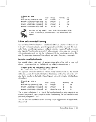 $ kubectl get pods
NAME READY STATUS RESTARTS AGE
etcd-operator-594fbd565f-4fm8k 1/1 Running 1 16m
example-etcd-cluster-95gqrthjbz 1/1 Running 2 15m
example-etcd-cluster-m9ftnsk572 1/1 Running 0 15m
example-etcd-cluster-pjqhm8d4qj 1/1 Running 0 15m
example-etcd-cluster-w5l67llqq8 0/1 Init:0/1 0 3s
You can also try kubectl edit etcdcluster/example-etcd-
cluster to drop into an editor and make a live change to the clus‐
ter size.
Failure and Automated Recovery
You saw the etcd Operator replace a failed member back in Chapter 1. Before you see
it live, it’s worth reiterating the general steps you’d have to take to handle this man‐
ually. Unlike a stateless program, no etcd pod runs in a vacuum. Usually, a human
etcd “operator” has to notice a member’s failure, execute a new copy, and provide it
with configuration so it can join the etcd cluster with the remaining members. The
etcd Operator understands etcd’s internal state and makes the recovery automatic.
Recovering from a failed etcd member
Run a quick kubectl get pods -l app=etc to get a list of the pods in your etcd
cluster. Pick one you don’t like the looks of, and tell Kubernetes to delete it:
$ kubectl delete pod example-etcd-cluster-95gqrthjbz
pod "example-etcd-cluster-95gqrthjbz" deleted
The Operator notices the difference between reality on the cluster and the desired
state, and adds an etcd member to replace the one you deleted. You can see the new
etcd cluster member in the PodInitializing state when retrieving the list of pods, as
shown here:
$ kubectl get pods -w
NAME READY STATUS RESTARTS AGE
etcd-operator-594fbd565f-4fm8k 1/1 Running 1 18m
example-etcd-cluster-m9ftnsk572 1/1 Running 0 17m
example-etcd-cluster-pjqhm8d4qj 1/1 Running 0 17m
example-etcd-cluster-r6cb8g2qqw 0/1 PodInitializing 0 31s
The -w switch tells kubectl to “watch” the list of pods and to print updates on its
standard output with every change to the list. You can stop the watch and return to
your shell prompt with Ctrl-C.
You can check the Events to see the recovery actions logged in the example-etcd-
cluster CR:
Running a Simple Operator | 23
 