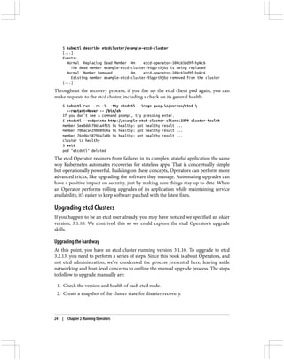 $ kubectl describe etcdcluster/example-etcd-cluster
[...]
Events:
Normal Replacing Dead Member 4m etcd-operator-589c65bd9f-hpkc6
The dead member example-etcd-cluster-95gqrthjbz is being replaced
Normal Member Removed 4m etcd-operator-589c65bd9f-hpkc6
Existing member example-etcd-cluster-95gqrthjbz removed from the cluster
[...]
Throughout the recovery process, if you fire up the etcd client pod again, you can
make requests to the etcd cluster, including a check on its general health:
$ kubectl run --rm -i --tty etcdctl --image quay.io/coreos/etcd 
--restart=Never -- /bin/sh
If you don't see a command prompt, try pressing enter.
$ etcdctl --endpoints http://example-etcd-cluster-client:2379 cluster-health
member 5ee0dd47065a4f55 is healthy: got healthy result ...
member 70baca4290889c4a is healthy: got healthy result ...
member 76cd6c58798a7a4b is healthy: got healthy result ...
cluster is healthy
$ exit
pod "etcdctl" deleted
The etcd Operator recovers from failures in its complex, stateful application the same
way Kubernetes automates recoveries for stateless apps. That is conceptually simple
but operationally powerful. Building on these concepts, Operators can perform more
advanced tricks, like upgrading the software they manage. Automating upgrades can
have a positive impact on security, just by making sure things stay up to date. When
an Operator performs rolling upgrades of its application while maintaining service
availability, it’s easier to keep software patched with the latest fixes.
Upgrading etcd Clusters
If you happen to be an etcd user already, you may have noticed we specified an older
version, 3.1.10. We contrived this so we could explore the etcd Operator’s upgrade
skills.
Upgrading the hard way
At this point, you have an etcd cluster running version 3.1.10. To upgrade to etcd
3.2.13, you need to perform a series of steps. Since this book is about Operators, and
not etcd administration, we’ve condensed the process presented here, leaving aside
networking and host-level concerns to outline the manual upgrade process. The steps
to follow to upgrade manually are:
1. Check the version and health of each etcd node.
2. Create a snapshot of the cluster state for disaster recovery.
24 | Chapter 2: Running Operators
 
