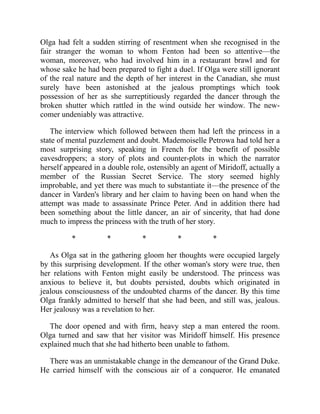 Olga had felt a sudden stirring of resentment when she recognised in the
fair stranger the woman to whom Fenton had been so attentive—the
woman, moreover, who had involved him in a restaurant brawl and for
whose sake he had been prepared to fight a duel. If Olga were still ignorant
of the real nature and the depth of her interest in the Canadian, she must
surely have been astonished at the jealous promptings which took
possession of her as she surreptitiously regarded the dancer through the
broken shutter which rattled in the wind outside her window. The new-
comer undeniably was attractive.
The interview which followed between them had left the princess in a
state of mental puzzlement and doubt. Mademoiselle Petrowa had told her a
most surprising story, speaking in French for the benefit of possible
eavesdroppers; a story of plots and counter-plots in which the narrator
herself appeared in a double role, ostensibly an agent of Miridoff, actually a
member of the Russian Secret Service. The story seemed highly
improbable, and yet there was much to substantiate it—the presence of the
dancer in Varden's library and her claim to having been on hand when the
attempt was made to assassinate Prince Peter. And in addition there had
been something about the little dancer, an air of sincerity, that had done
much to impress the princess with the truth of her story.
* * * * *
As Olga sat in the gathering gloom her thoughts were occupied largely
by this surprising development. If the other woman's story were true, then
her relations with Fenton might easily be understood. The princess was
anxious to believe it, but doubts persisted, doubts which originated in
jealous consciousness of the undoubted charms of the dancer. By this time
Olga frankly admitted to herself that she had been, and still was, jealous.
Her jealousy was a revelation to her.
The door opened and with firm, heavy step a man entered the room.
Olga turned and saw that her visitor was Miridoff himself. His presence
explained much that she had hitherto been unable to fathom.
There was an unmistakable change in the demeanour of the Grand Duke.
He carried himself with the conscious air of a conqueror. He emanated
 