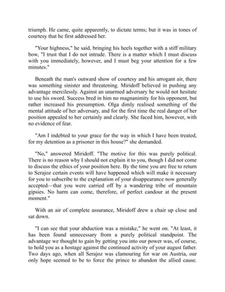 triumph. He came, quite apparently, to dictate terms; but it was in tones of
courtesy that he first addressed her.
"Your highness," he said, bringing his heels together with a stiff military
bow, "I trust that I do not intrude. There is a matter which I must discuss
with you immediately, however, and I must beg your attention for a few
minutes."
Beneath the man's outward show of courtesy and his arrogant air, there
was something sinister and threatening. Miridoff believed in pushing any
advantage mercilessly. Against an unarmed adversary he would not hesitate
to use his sword. Success bred in him no magnanimity for his opponent, but
rather increased his presumption. Olga dimly realised something of the
mental attitude of her adversary, and for the first time the real danger of her
position appealed to her certainly and clearly. She faced him, however, with
no evidence of fear.
"Am I indebted to your grace for the way in which I have been treated,
for my detention as a prisoner in this house?" she demanded.
"No," answered Miridoff. "The motive for this was purely political.
There is no reason why I should not explain it to you, though I did not come
to discuss the ethics of your position here. By the time you are free to return
to Serajoz certain events will have happened which will make it necessary
for you to subscribe to the explanation of your disappearance now generally
accepted—that you were carried off by a wandering tribe of mountain
gipsies. No harm can come, therefore, of perfect candour at the present
moment."
With an air of complete assurance, Miridoff drew a chair up close and
sat down.
"I can see that your abduction was a mistake," he went on. "At least, it
has been found unnecessary from a purely political standpoint. The
advantage we thought to gain by getting you into our power was, of course,
to hold you as a hostage against the continued activity of your august father.
Two days ago, when all Serajoz was clamouring for war on Austria, our
only hope seemed to be to force the prince to abandon the allied cause.
 