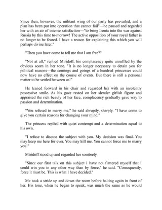 Since then, however, the militant wing of our party has prevailed, and a
plan has been put into operation that cannot fail"—he paused and regarded
her with an air of intense satisfaction—"to bring Ironia into the war against
Russia by this time to-morrow! The active opposition of your royal father is
no longer to be feared. I have a reason for explaining this which you will
perhaps divine later."
"Then you have come to tell me that I am free?"
"Not at all," replied Miridoff, his complacency quite unruffled by the
obvious scorn in her tone. "It is no longer necessary to detain you for
political reasons—the comings and goings of a hundred princesses could
now have no effect on the course of events. But there is still a personal
matter to be settled between us!"
He leaned forward in his chair and regarded her with an insolently
possessive smile. As his gaze rested on her slender girlish figure and
appraised the rich beauty of her face, complacency gradually gave way to
passion and determination.
"You refused to marry me," he said abruptly, sharply. "I have come to
give you certain reasons for changing your mind."
The princess replied with quiet contempt and a determination equal to
his own.
"I refuse to discuss the subject with you. My decision was final. You
may keep me here for ever. You may kill me. You cannot force me to marry
you!"
Miridoff stood up and regarded her sombrely.
"Since our first talk on this subject I have not flattered myself that I
could win you in any other way than by force," he said. "Consequently,
force it must be. This is what I have decided."
Me took a stride up and down the room before halting again in front of
her. His tone, when he began to speak, was much the same as he would
 