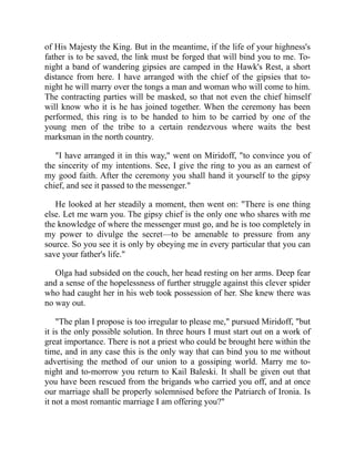 of His Majesty the King. But in the meantime, if the life of your highness's
father is to be saved, the link must be forged that will bind you to me. To-
night a band of wandering gipsies are camped in the Hawk's Rest, a short
distance from here. I have arranged with the chief of the gipsies that to-
night he will marry over the tongs a man and woman who will come to him.
The contracting parties will be masked, so that not even the chief himself
will know who it is he has joined together. When the ceremony has been
performed, this ring is to be handed to him to be carried by one of the
young men of the tribe to a certain rendezvous where waits the best
marksman in the north country.
"I have arranged it in this way," went on Miridoff, "to convince you of
the sincerity of my intentions. See, I give the ring to you as an earnest of
my good faith. After the ceremony you shall hand it yourself to the gipsy
chief, and see it passed to the messenger."
He looked at her steadily a moment, then went on: "There is one thing
else. Let me warn you. The gipsy chief is the only one who shares with me
the knowledge of where the messenger must go, and he is too completely in
my power to divulge the secret—to be amenable to pressure from any
source. So you see it is only by obeying me in every particular that you can
save your father's life."
Olga had subsided on the couch, her head resting on her arms. Deep fear
and a sense of the hopelessness of further struggle against this clever spider
who had caught her in his web took possession of her. She knew there was
no way out.
"The plan I propose is too irregular to please me," pursued Miridoff, "but
it is the only possible solution. In three hours I must start out on a work of
great importance. There is not a priest who could be brought here within the
time, and in any case this is the only way that can bind you to me without
advertising the method of our union to a gossiping world. Marry me to-
night and to-morrow you return to Kail Baleski. It shall be given out that
you have been rescued from the brigands who carried you off, and at once
our marriage shall be properly solemnised before the Patriarch of Ironia. Is
it not a most romantic marriage I am offering you?"
 
