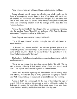 "Your princess is there," whispered Crane, pointing to the building.
Fenton glanced eagerly across the clearing and dimly made out the
figure of a man pacing up and down in front of the lodge with a rifle over
his shoulder. As he looked, a second figure emerged from the lodge and,
after a brief word with the sentry, strode briskly along the second path.
There was something familiar about the carriage of this man that won
Fenton's attention.
"Crane, that is Miridoff," he whispered to his companion, motioning
after the receding figure. "I couldn't get a glimpse of his face, but I'm sure
it's our man. That path must lead to Kirkalisse."
Crane fingered his revolver with a speculative air.
"I'm a fair shot, Fenton," he said. "It might save a lot of trouble if I
potted him now."
"It wouldn't do," replied Fenton. "We have no positive proofs of his
complicity yet and a murder charge is just as serious a matter here as it is
under British law. No, I think we can safely leave the punishment of the
Grand Duke to our doughty Larescu."
The leader of the hill men turned at this moment and cautiously made his
way back to them.
"There are but two or three armed men at the lodge," he said. "We can
take it without difficulty. I shall spread a line of my men around on all
sides. Then a quick rush—and her highness is safe once more."
Crane, who had been regarding the dim outlines of the hunting lodge
with interest, suddenly let drop a hasty ejaculation and grasped Fenton's
arm. With every evidence of excitement, he pointed toward the building.
"Look at that!" he commanded. At the rear of the lodge the tops of
several high trees elevated themselves in restive silhouette against the
darkening sky. Above the level of the highest tree was a single mast that a
casual observer would probably have mistaken for a flag pole.
 