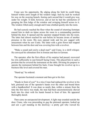 Crane saw his opportunity. By edging along the limb he could bring
himself within arm's length of the window ledge. Inch by inch he worked
his way on the swaying branch, fearing each second that it would give way
under his weight. It held, however, and at last he had the satisfaction of
grasping the firm ledge of the window and swinging himself across to it.
The window lifted easily enough and Crane climbed quietly into the room.
He had scarcely reached the floor when the sound of returning footsteps
caused him to dash on tiptoe across the room to a commanding position
behind the door. It opened and the operator stepped briskly into the room.
The latter had almost reached his seat before he became aware of another
presence in the room. His eyes opened wide and his jaw sagged with
amazement when he saw Crane. The latter with a grim frown had stepped
between him and the door and was covering him with a revolver.
"Make a sound and you're a dead man!" said Crane, in a shrill whisper.
He conveyed his ultimatum first in Ironian and then in German.
The operator, after the first effects of his surprise had passed, recovered
his wits sufficiently to seat himself facing Crane. This placed him in such a
position that he covered the instrument on the table. Divining his purpose to
operate the instrument behind his back, Crane brought his revolver up to a
business-like level and covered his man.
"Stand up," he ordered.
The operator hesitated a moment and then got to his feet.
"Hands in front of you!" In a trice Crane had replaced the revolver in his
belt, pinioned one of the operator's hands over the other and bound them
with a handkerchief. It was done so neatly that, within a minute from the
time the first move was made, the man had been unceremoniously shoved
back into his chair with his hands bound in front of him. He appeared
thoroughly dazed.
Then came an unexpected development. A light step sounded outside the
door. Crane, who was proceeding to gag the pinioned operator, looked up
and saw a girl standing in the doorway—a pretty girl who viewed his
 