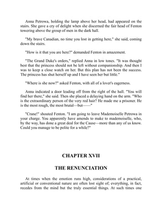 Anna Petrowa, holding the lamp above her head, had appeared on the
stairs. She gave a cry of delight when she discerned the fair head of Fenton
towering above the group of men in the dark hall.
"My brave Canadian, no time you lost in getting here," she said, coming
down the stairs.
"How is it that you are here?" demanded Fenton in amazement.
"The Grand Duke's orders," replied Anna in low tones. "It was thought
best that the princess should not be left without companionship. And then I
was to keep a close watch on her. But this plan has not been the success.
The princess has shut herself up and I have seen her but little."
"Where is she now?" asked Fenton, with all of a lover's eagerness.
Anna indicated a door leading off from the right of the hall. "You will
find her there," she said. Then she placed a delaying hand on the arm. "Who
is the extraordinary person of the very red hair? He made me a prisoner. He
is the most rough, the most brutal—but——"
"Crane!" shouted Fenton. "I am going to leave Mademoiselle Petrowa in
your charge. You apparently have amends to make to mademoiselle, who,
by the way, has done a great deal for the Cause—more than any of us know.
Could you manage to be polite for a while?"
CHAPTER XVII
THE RENUNCIATION
At times when the emotion runs high, considerations of a practical,
artificial or conventional nature are often lost sight of; everything, in fact,
recedes from the mind but the truly essential things. At such times one
 