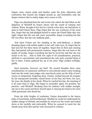 forgets caste, rejects pride and brushes aside the petty objections and
restrictions that custom has hedged around us, and remembers only the
deeper instincts that in reality shape one's course in life.
Olga was disturbed from the sad reverie into which she had fallen on the
departure of Miridoff by hoarse shouts and the sound of running men
without. When, brought to her feet by a knock at her door, she had thrown it
open to find Fenton there, Olga forgot that she was a princess of the royal
line, forgot that she had pledged herself to marry the Grand Duke that very
night, forgot that life was sad, cruel, inexorable, forgot everything but that
HE was there, that she was suddenly glad....
And when Fenton saw her standing in the semi-darkness, a slender
drooping figure with infinite pathos in her soft violet eyes, he forgot that he
had seen her but three times all together, forgot that on their past meeting
they had parted with pronounced coolness, forgot that she was born to the
purple of royalty, forgot everything but that he loved her and that she was
meant to be his.... And so both lost sight of all considerations, practical,
artificial or conventional, and remembered the only truly essential thing in
life to them. Fenton gathered her up in his arms. Olga yielded willingly,
gladly.
Such moments, however, are brief. On second thoughts these same
considerations of a practical, artificial or conventional nature come trooping
back into the mind, stern judges who mercilessly point out the folly of one's
course in temporarily forgetting them. Fenton, exalted beyond all compare
by her unexpected surrender, rained kisses on her hair, her brow, her eyes,
her nose, the dimple in her cheek. When he reached her lips, the meaning of
it all came back to Olga. She began to remember again, her position, her
promise—and Miridoff. Breaking from his embrace with sudden strength,
she ran to the couch and threw herself upon it, burying her head in her arms
while passionate sobs shook her.
From the lofty heights of exultation, Fenton descended to the barren
plain of uncertainty and bewilderment. Manlike he could not understand her
sudden change of attitude, and manlike he stood over the couch and looked
down at her ruefully and awkwardly. When he essayed to touch her she
shrank away from him and her sobs increased in violence.
 