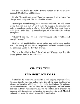 But his face belied his words. Fenton realised to the fullest how
cunningly Miridoff had laid his plans.
Slowly Olga extricated herself from his arms and dried her eyes. Her
courage was coming back. She smiled at him bravely.
"I know you would willingly die to save me," she said. "But how would
killing this man help me? Would it carry the pledge to the assassin who
waits at an unknown point to take my father's life? No, dear heart, there is
nothing that can be done. The spider has spun his web too cleverly. I—I am
entangled."
"There will be a way out," said Fenton through set teeth. "I will find it. I
can't give you up."
He seized her roughly in his arms and looked long and earnestly into her
eyes. Then slowly his hold relaxed. He groaned, miserable and rebellious at
his impotence. Gently she drew herself away.
"We have loved but to lose," she whispered. "Courage, my dear. Go
please, go now. It makes it so hard——"
CHAPTER XVIII
TWO FIGHT: ONE FALLS
Fenton left the room with his mind filled with surging, angry emotions.
For some time he paced up and down in front of the lodge, thinking over
what the princess had told him and vainly cudgeling his brain for a plan to
circumvent the Grand Duke. He could not yet accept defeat. Instead, he felt
confident that there was some way out, that he could save her. The more he
struggled with the problem and realised the cunning with which Miridoff
had made his plans, the greater became his determination.
 