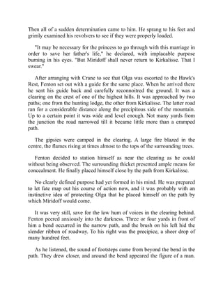 Then all of a sudden determination came to him. He sprang to his feet and
grimly examined his revolvers to see if they were properly loaded.
"It may be necessary for the princess to go through with this marriage in
order to save her father's life," he declared, with implacable purpose
burning in his eyes. "But Miridoff shall never return to Kirkalisse. That I
swear."
After arranging with Crane to see that Olga was escorted to the Hawk's
Rest, Fenton set out with a guide for the same place. When he arrived there
he sent his guide back and carefully reconnoitred the ground. It was a
clearing on the crest of one of the highest hills. It was approached by two
paths; one from the hunting lodge, the other from Kirkalisse. The latter road
ran for a considerable distance along the precipitous side of the mountain.
Up to a certain point it was wide and level enough. Not many yards from
the junction the road narrowed till it became little more than a cramped
path.
The gipsies were camped in the clearing. A large fire blazed in the
centre, the flames rising at times almost to the tops of the surrounding trees.
Fenton decided to station himself as near the clearing as he could
without being observed. The surrounding thicket presented ample means for
concealment. He finally placed himself close by the path from Kirkalisse.
No clearly defined purpose had yet formed in his mind. He was prepared
to let fate map out his course of action now, and it was probably with an
instinctive idea of protecting Olga that he placed himself on the path by
which Miridoff would come.
It was very still, save for the low hum of voices in the clearing behind.
Fenton peered anxiously into the darkness. Three or four yards in front of
him a bend occurred in the narrow path, and the brush on his left hid the
slender ribbon of roadway. To his right was the precipice, a sheer drop of
many hundred feet.
As he listened, the sound of footsteps came from beyond the bend in the
path. They drew closer, and around the bend appeared the figure of a man.
 