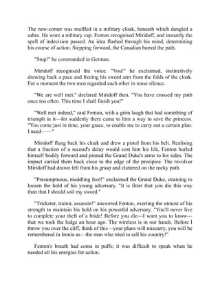 The new-comer was muffled in a military cloak, beneath which dangled a
sabre. He wore a military cap. Fenton recognised Miridoff, and instantly the
spell of indecision passed. An idea flashed through his mind, determining
his course of action. Stepping forward, the Canadian barred the path.
"Stop!" he commanded in German.
Miridoff recognised the voice. "You!" he exclaimed, instinctively
drawing back a pace and freeing his sword arm from the folds of the cloak.
For a moment the two men regarded each other in tense silence.
"We are well met," declared Miridoff then. "You have crossed my path
once too often. This time I shall finish you!"
"Well met indeed," said Fenton, with a grim laugh that had something of
triumph in it—for suddenly there came to him a way to save the princess.
"You come just in time, your grace, to enable me to carry out a certain plan.
I need——"
Miridoff flung back his cloak and drew a pistol from his belt. Realising
that a fraction of a second's delay would cost him his life, Fenton hurled
himself bodily forward and pinned the Grand Duke's arms to his sides. The
impact carried them back close to the edge of the precipice. The revolver
Miridoff had drawn fell from his grasp and clattered on the rocky path.
"Presumptuous, meddling fool!" exclaimed the Grand Duke, straining to
loosen the hold of his young adversary. "It is fitter that you die this way
than that I should soil my sword."
"Trickster, traitor, assassin!" answered Fenton, exerting the utmost of his
strength to maintain his hold on his powerful adversary. "You'll never live
to complete your theft of a bride! Before you die—I want you to know—
that we took the lodge an hour ago. The wireless is in our hands. Before I
throw you over the cliff, think of this—your plans will miscarry, you will be
remembered in Ironia as—the man who tried to sell his country!"
Fenton's breath had come in puffs; it was difficult to speak when he
needed all his energies for action.
 