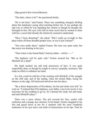Olga gazed at him in bewilderment.
"The duke, where is he?" she questioned faintly.
"He is not here," said Fenton. There was something strangely thrilling
about this handsome young alien kneeling before her. It was perhaps the
rapt way in which he was regarding her; almost as though he thought she
belonged to him. His eyes were full of some secret that he wanted to share
with her, a secret that already she intuitively seemed to understand.
"Have I been dreaming?" she asked. "Did I really go to-night to that
place where all those dreadful people were, or was it just a dream?"
"You were really there," replied Fenton. His tone was quite calm, but
that secret was burning in his eyes.
"Then where is the Grand Duke? And my father—will he——"
"His highness will be quite safe," Fenton assured her. "But as for
Miridoff, he is dead!"
His hand reached out and took possession of hers. It was quite
respectfully done, as though he sought to convey sympathy, assurance. She
made no effort to withdraw her hand.
In a few words he told her of the meeting with Miridoff, of the struggle
on the cliff side, and of the ending, when the Grand Duke, losing his
balance on the edge, fell backward and down into the abyss.
"By a direct dispensation of Providence, his hat and cloak were left," he
went on. "I realised that if his highness, your father, were to be saved, it was
necessary for the wedding to go on. So I donned the cloak, hat and mask,
and took Miridoff's place."
There was a tense silence. The girl covered her face, scarlet with
confusion and a strange new emotion, in her hands. Fenton struggled to his
feet and gazed down at her for a moment with the most wonderful
tenderness in his eyes and a sad smile of renunciation on his lips. Then he
 