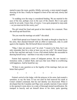 started to pace the room, quickly, fitfully, nervously, a stern mental struggle
showing in his face. Finally he stopped in front of her and said, slowly and
quietly:
"A wedding over the tongs is considered binding. We are married in the
eyes of the law, perhaps even in the eyes of the church. But it can quite
easily be set aside. I knew that, of course. I was quite prepared to step aside
—so you must not let this worry you!"
The girl raised her head and gazed at him intently for a moment. Then
she stood up and faced him.
"Do you want the marriage set aside?" she asked.
A dull flush spread over Fenton's face. He made as though to clasp her in
his arms, then checked himself with an effort at repression, only to yield
again to the impulse. She felt herself drawn towards him.
"Olga, I dare not answer you!" he cried. "I meant to be firm, but I can
only remember that for a time at least you are my wife!" He rained kisses
on her face and hair and neck. It was a full minute before she succeeded in
drawing herself away—and then it was only to arm's length.
Fenton had expected a storm of indignant protest. He saw instead a
tremulous smile, a radiant flush, and eyes that were filled to overflowing
with happiness. And he heard her say:
"If there is any question as to the legality of the marriage, had you not
better find a priest?"
* * * * *
Fenton's arrival at the lodge, with the princess in his arms, had created a
sensation, to say the least. It was not until he had removed his mask at
Crane's strident command, that his real identity was discovered. When it
developed that the Canadian and Olga were actually married, Crane retired
to the operator's room above in a state of thorough mental mystification. He
tramped in heavily and sat himself down in his chair, quite ignoring
 