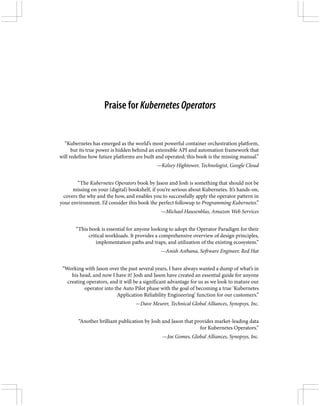 Praise for KubernetesOperators
“Kubernetes has emerged as the world’s most powerful container orchestration platform,
but its true power is hidden behind an extensible API and automation framework that
will redefine how future platforms are built and operated; this book is the missing manual.”
—Kelsey Hightower, Technologist, Google Cloud
“The Kubernetes Operators book by Jason and Josh is something that should not be
missing on your (digital) bookshelf, if you’re serious about Kubernetes. It’s hands-on,
covers the why and the how, and enables you to successfully apply the operator pattern in
your environment. I’d consider this book the perfect followup to Programming Kubernetes.”
—Michael Hausenblas, Amazon Web Services
“This book is essential for anyone looking to adopt the Operator Paradigm for their
critical workloads. It provides a comprehensive overview of design principles,
implementation paths and traps, and utilization of the existing ecosystem.”
—Anish Asthana, Software Engineer, Red Hat
“Working with Jason over the past several years, I have always wanted a dump of what’s in
his head, and now I have it! Josh and Jason have created an essential guide for anyone
creating operators, and it will be a significant advantage for us as we look to mature our
operator into the Auto Pilot phase with the goal of becoming a true ‘Kubernetes
Application Reliability Engineering’ function for our customers.”
—Dave Meurer, Technical Global Alliances, Synopsys, Inc.
“Another brilliant publication by Josh and Jason that provides market-leading data
for Kubernetes Operators.”
—Joe Gomes, Global Alliances, Synopsys, Inc.
 