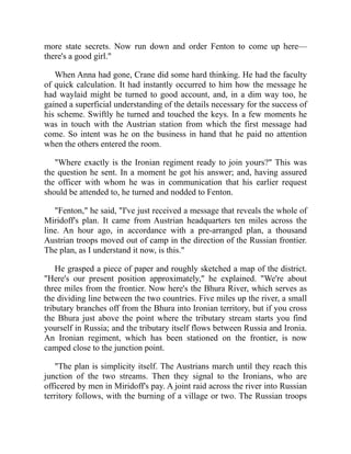 more state secrets. Now run down and order Fenton to come up here—
there's a good girl."
When Anna had gone, Crane did some hard thinking. He had the faculty
of quick calculation. It had instantly occurred to him how the message he
had waylaid might be turned to good account, and, in a dim way too, he
gained a superficial understanding of the details necessary for the success of
his scheme. Swiftly he turned and touched the keys. In a few moments he
was in touch with the Austrian station from which the first message had
come. So intent was he on the business in hand that he paid no attention
when the others entered the room.
"Where exactly is the Ironian regiment ready to join yours?" This was
the question he sent. In a moment he got his answer; and, having assured
the officer with whom he was in communication that his earlier request
should be attended to, he turned and nodded to Fenton.
"Fenton," he said, "I've just received a message that reveals the whole of
Miridoff's plan. It came from Austrian headquarters ten miles across the
line. An hour ago, in accordance with a pre-arranged plan, a thousand
Austrian troops moved out of camp in the direction of the Russian frontier.
The plan, as I understand it now, is this."
He grasped a piece of paper and roughly sketched a map of the district.
"Here's our present position approximately," he explained. "We're about
three miles from the frontier. Now here's the Bhura River, which serves as
the dividing line between the two countries. Five miles up the river, a small
tributary branches off from the Bhura into Ironian territory, but if you cross
the Bhura just above the point where the tributary stream starts you find
yourself in Russia; and the tributary itself flows between Russia and Ironia.
An Ironian regiment, which has been stationed on the frontier, is now
camped close to the junction point.
"The plan is simplicity itself. The Austrians march until they reach this
junction of the two streams. Then they signal to the Ironians, who are
officered by men in Miridoff's pay. A joint raid across the river into Russian
territory follows, with the burning of a village or two. The Russian troops
 
